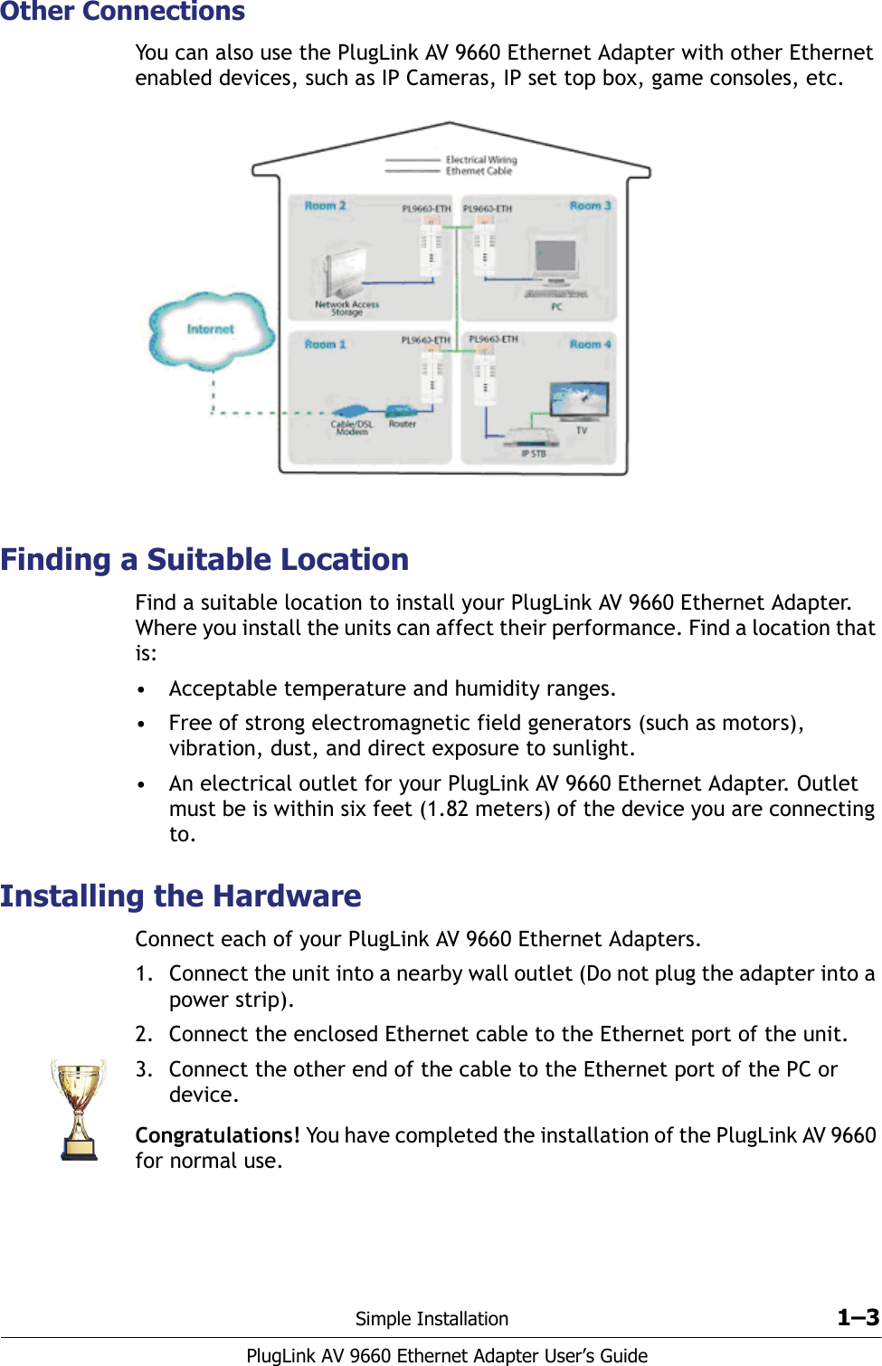 Simple Installation 1–3PlugLink AV 9660 Ethernet Adapter User’s GuideOther ConnectionsYou can also use the PlugLink AV 9660 Ethernet Adapter with other Ethernet enabled devices, such as IP Cameras, IP set top box, game consoles, etc.Finding a Suitable LocationFind a suitable location to install your PlugLink AV 9660 Ethernet Adapter. Where you install the units can affect their performance. Find a location that is: • Acceptable temperature and humidity ranges.• Free of strong electromagnetic field generators (such as motors), vibration, dust, and direct exposure to sunlight.• An electrical outlet for your PlugLink AV 9660 Ethernet Adapter. Outlet must be is within six feet (1.82 meters) of the device you are connecting to. Installing the HardwareConnect each of your PlugLink AV 9660 Ethernet Adapters. 1. Connect the unit into a nearby wall outlet (Do not plug the adapter into a power strip). 2. Connect the enclosed Ethernet cable to the Ethernet port of the unit.3. Connect the other end of the cable to the Ethernet port of the PC or device.Congratulations! You have completed the installation of the PlugLink AV 9660 for normal use. 