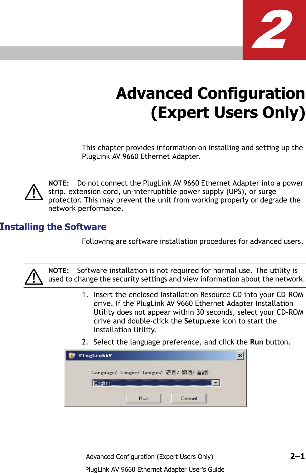 Advanced Configuration (Expert Users Only) 2–1PlugLink AV 9660 Ethernet Adapter User’s Guide2Advanced Configuration(Expert Users Only)This chapter provides information on installing and setting up the PlugLink AV 9660 Ethernet Adapter.Installing the SoftwareFollowing are software installation procedures for advanced users. 1. Insert the enclosed Installation Resource CD into your CD-ROM drive. If the PlugLink AV 9660 Ethernet Adapter Installation Utility does not appear within 30 seconds, select your CD-ROM drive and double-click the Setup.exe icon to start the Installation Utility. 2. Select the language preference, and click the Run button.NOTE: Do not connect the PlugLink AV 9660 Ethernet Adapter into a power strip, extension cord, un-interruptible power supply (UPS), or surge protector. This may prevent the unit from working properly or degrade the network performance.NOTE: Software installation is not required for normal use. The utility is used to change the security settings and view information about the network.