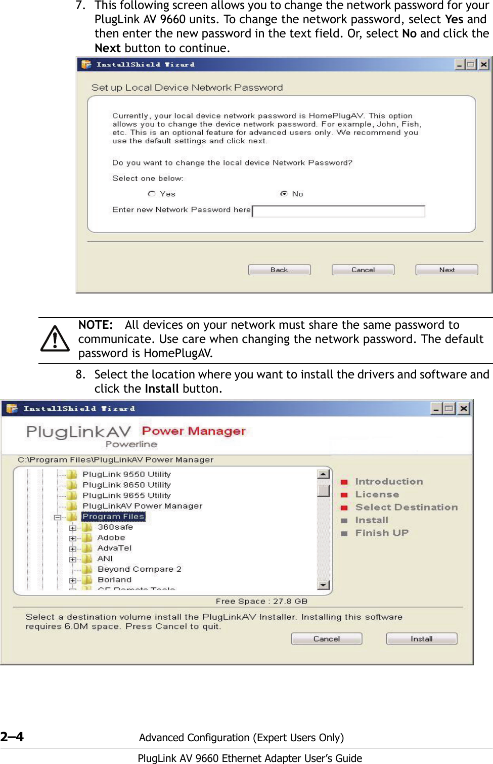 2–4 Advanced Configuration (Expert Users Only)PlugLink AV 9660 Ethernet Adapter User’s Guide7. This following screen allows you to change the network password for your PlugLink AV 9660 units. To change the network password, select Yes and then enter the new password in the text field. Or, select No and click the Next button to continue. 8. Select the location where you want to install the drivers and software and click the Install button. NOTE: All devices on your network must share the same password to communicate. Use care when changing the network password. The default password is HomePlugAV.