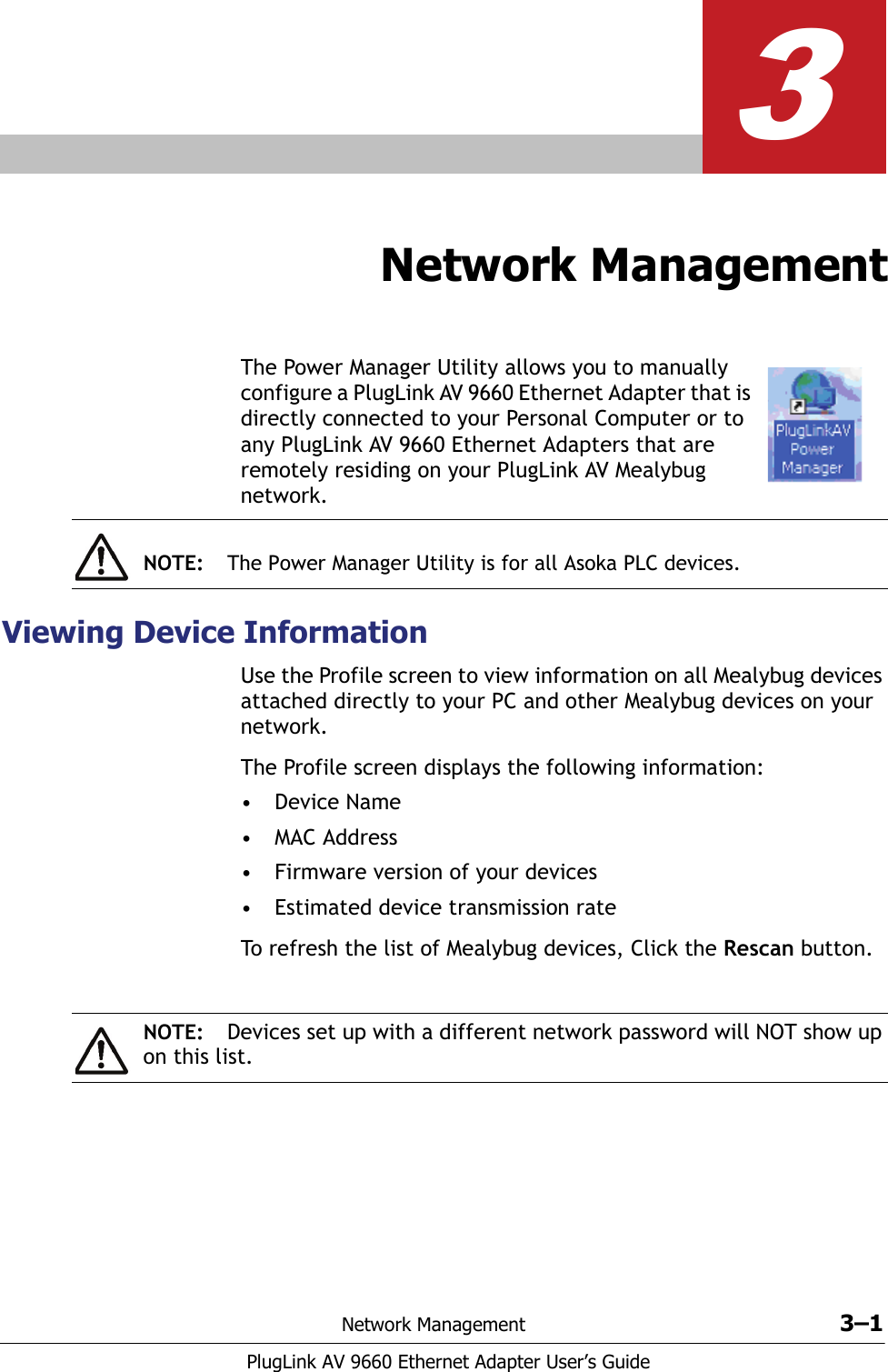 Network Management 3–1PlugLink AV 9660 Ethernet Adapter User’s Guide3Network ManagementThe Power Manager Utility allows you to manually configure a PlugLink AV 9660 Ethernet Adapter that is directly connected to your Personal Computer or to any PlugLink AV 9660 Ethernet Adapters that are remotely residing on your PlugLink AV Mealybug network.Viewing Device InformationUse the Profile screen to view information on all Mealybug devices attached directly to your PC and other Mealybug devices on your network. The Profile screen displays the following information:•Device Name• MAC Address• Firmware version of your devices • Estimated device transmission rate To refresh the list of Mealybug devices, Click the Rescan button. NOTE: The Power Manager Utility is for all Asoka PLC devices.NOTE: Devices set up with a different network password will NOT show up on this list.