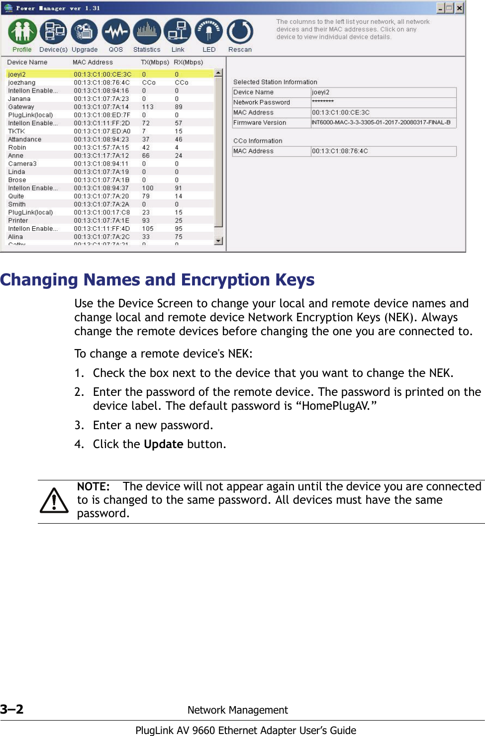 3–2 Network ManagementPlugLink AV 9660 Ethernet Adapter User’s GuideChanging Names and Encryption KeysUse the Device Screen to change your local and remote device names and change local and remote device Network Encryption Keys (NEK). Always change the remote devices before changing the one you are connected to.To change a remote device&apos;s NEK:1. Check the box next to the device that you want to change the NEK. 2. Enter the password of the remote device. The password is printed on the device label. The default password is “HomePlugAV.”3. Enter a new password. 4. Click the Update button. NOTE: The device will not appear again until the device you are connected to is changed to the same password. All devices must have the same password.