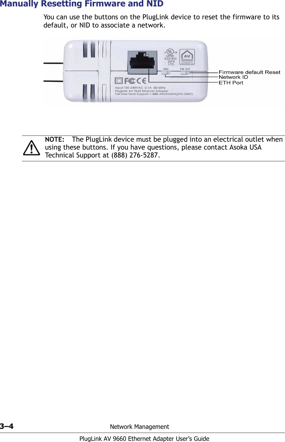 3–4 Network ManagementPlugLink AV 9660 Ethernet Adapter User’s GuideManually Resetting Firmware and NIDYou can use the buttons on the PlugLink device to reset the firmware to its default, or NID to associate a network. NOTE: The PlugLink device must be plugged into an electrical outlet when using these buttons. If you have questions, please contact Asoka USA Technical Support at (888) 276-5287.