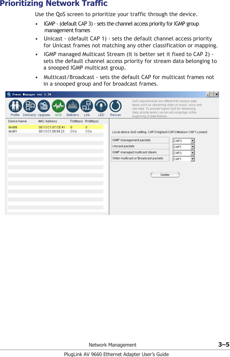 Network Management 3–5PlugLink AV 9660 Ethernet Adapter User’s GuidePrioritizing Network TrafficUse the QoS screen to prioritize your traffic through the device. •IGMP - (default CAP 3) - sets the channel access priority for IGMP group        management frames •Unicast - (default CAP 1) - sets the default channel access priority      for Unicast frames not matching any other classification or mapping.•IGMP managed Multicast Stream (It is better set it fixed to CAP 2) -      sets the default channel access priority for stream data belonging to      a snooped IGMP multicast group.•Multicast/Broadcast - sets the default CAP for multicast frames not      in a snooped group and for broadcast frames.