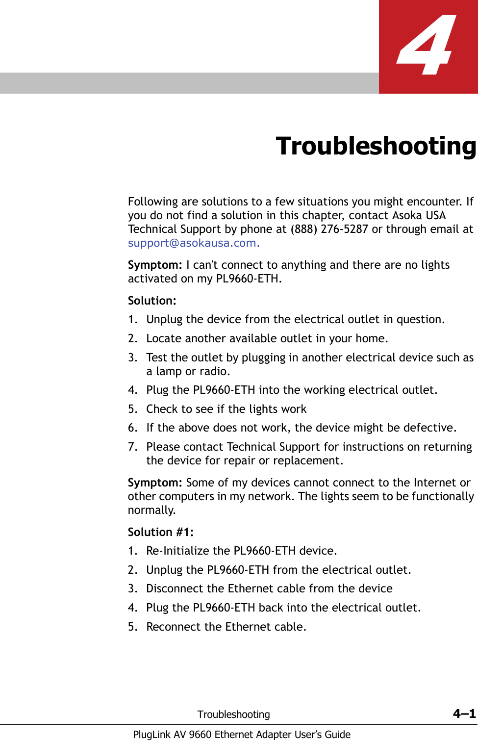 Troubleshooting 4–1PlugLink AV 9660 Ethernet Adapter User’s Guide4TroubleshootingFollowing are solutions to a few situations you might encounter. If you do not find a solution in this chapter, contact Asoka USA Technical Support by phone at (888) 276-5287 or through email at support@asokausa.com.Symptom: I can&apos;t connect to anything and there are no lights activated on my PL9660-ETH.Solution:1. Unplug the device from the electrical outlet in question.2. Locate another available outlet in your home.3. Test the outlet by plugging in another electrical device such as a lamp or radio. 4. Plug the PL9660-ETH into the working electrical outlet. 5. Check to see if the lights work6. If the above does not work, the device might be defective.7. Please contact Technical Support for instructions on returning the device for repair or replacement. Symptom: Some of my devices cannot connect to the Internet or other computers in my network. The lights seem to be functionally normally. Solution #1:1. Re-Initialize the PL9660-ETH device.2. Unplug the PL9660-ETH from the electrical outlet.3. Disconnect the Ethernet cable from the device4. Plug the PL9660-ETH back into the electrical outlet.5. Reconnect the Ethernet cable. 