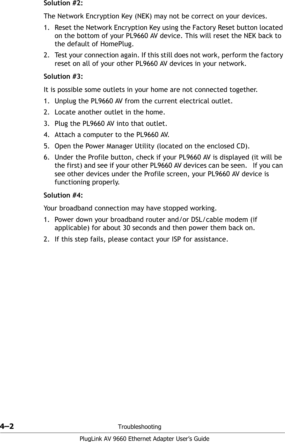 4–2 TroubleshootingPlugLink AV 9660 Ethernet Adapter User’s GuideSolution #2:The Network Encryption Key (NEK) may not be correct on your devices.1. Reset the Network Encryption Key using the Factory Reset button located on the bottom of your PL9660 AV device. This will reset the NEK back to the default of HomePlug.2. Test your connection again. If this still does not work, perform the factory reset on all of your other PL9660 AV devices in your network. Solution #3:It is possible some outlets in your home are not connected together. 1. Unplug the PL9660 AV from the current electrical outlet.2. Locate another outlet in the home.3. Plug the PL9660 AV into that outlet.4. Attach a computer to the PL9660 AV. 5. Open the Power Manager Utility (located on the enclosed CD). 6. Under the Profile button, check if your PL9660 AV is displayed (it will be the first) and see if your other PL9660 AV devices can be seen.   If you can see other devices under the Profile screen, your PL9660 AV device is functioning properly. Solution #4:Your broadband connection may have stopped working.1. Power down your broadband router and/or DSL/cable modem (if applicable) for about 30 seconds and then power them back on.2. If this step fails, please contact your ISP for assistance.  