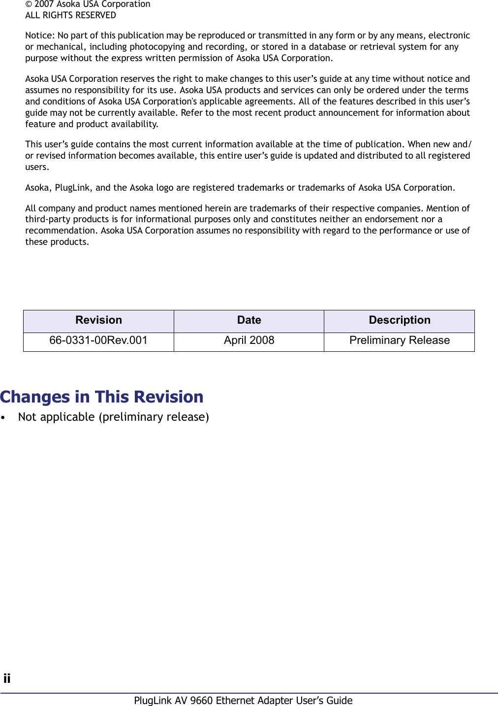  iiPlugLink AV 9660 Ethernet Adapter User’s GuideChanges in This Revision• Not applicable (preliminary release)Revision Date Description66-0331-00Rev.001 April 2008 Preliminary Release© 2007 Asoka USA CorporationALL RIGHTS RESERVEDNotice: No part of this publication may be reproduced or transmitted in any form or by any means, electronic or mechanical, including photocopying and recording, or stored in a database or retrieval system for any purpose without the express written permission of Asoka USA Corporation.Asoka USA Corporation reserves the right to make changes to this user’s guide at any time without notice and assumes no responsibility for its use. Asoka USA products and services can only be ordered under the terms and conditions of Asoka USA Corporation&apos;s applicable agreements. All of the features described in this user’s guide may not be currently available. Refer to the most recent product announcement for information about feature and product availability.This user’s guide contains the most current information available at the time of publication. When new and/or revised information becomes available, this entire user’s guide is updated and distributed to all registered users.Asoka, PlugLink, and the Asoka logo are registered trademarks or trademarks of Asoka USA Corporation.All company and product names mentioned herein are trademarks of their respective companies. Mention of third-party products is for informational purposes only and constitutes neither an endorsement nor a recommendation. Asoka USA Corporation assumes no responsibility with regard to the performance or use of these products.