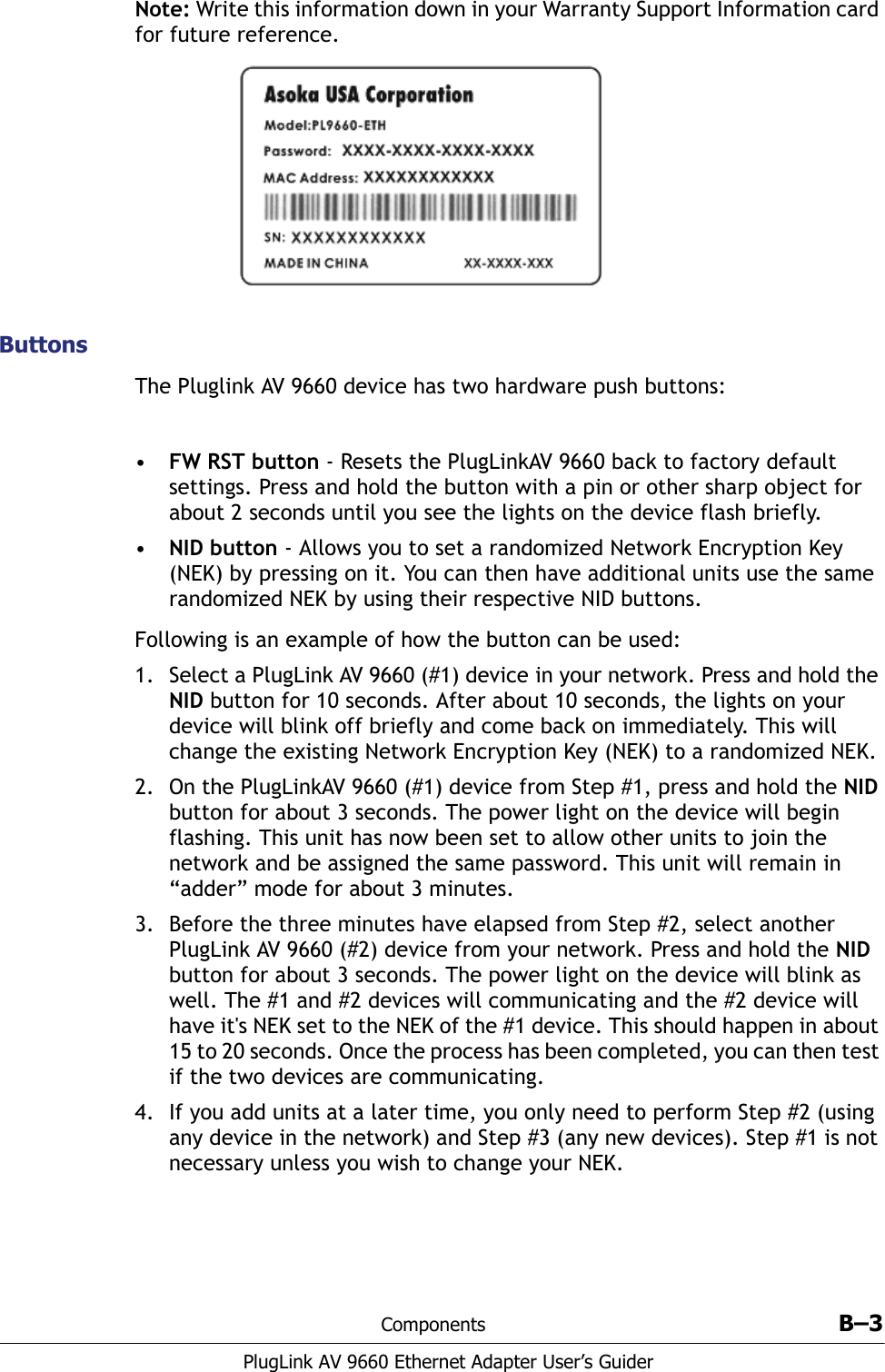 Components B–3PlugLink AV 9660 Ethernet Adapter User’s GuiderNote: Write this information down in your Warranty Support Information card for future reference.ButtonsThe Pluglink AV 9660 device has two hardware push buttons:•FW RST button - Resets the PlugLinkAV 9660 back to factory default settings. Press and hold the button with a pin or other sharp object for about 2 seconds until you see the lights on the device flash briefly. •NID button - Allows you to set a randomized Network Encryption Key (NEK) by pressing on it. You can then have additional units use the same randomized NEK by using their respective NID buttons.Following is an example of how the button can be used:1. Select a PlugLink AV 9660 (#1) device in your network. Press and hold the NID button for 10 seconds. After about 10 seconds, the lights on your device will blink off briefly and come back on immediately. This will change the existing Network Encryption Key (NEK) to a randomized NEK.2. On the PlugLinkAV 9660 (#1) device from Step #1, press and hold the NID button for about 3 seconds. The power light on the device will begin flashing. This unit has now been set to allow other units to join the network and be assigned the same password. This unit will remain in “adder” mode for about 3 minutes. 3. Before the three minutes have elapsed from Step #2, select another PlugLink AV 9660 (#2) device from your network. Press and hold the NID button for about 3 seconds. The power light on the device will blink as well. The #1 and #2 devices will communicating and the #2 device will have it&apos;s NEK set to the NEK of the #1 device. This should happen in about 15 to 20 seconds. Once the process has been completed, you can then test if the two devices are communicating. 4. If you add units at a later time, you only need to perform Step #2 (using any device in the network) and Step #3 (any new devices). Step #1 is not necessary unless you wish to change your NEK. 