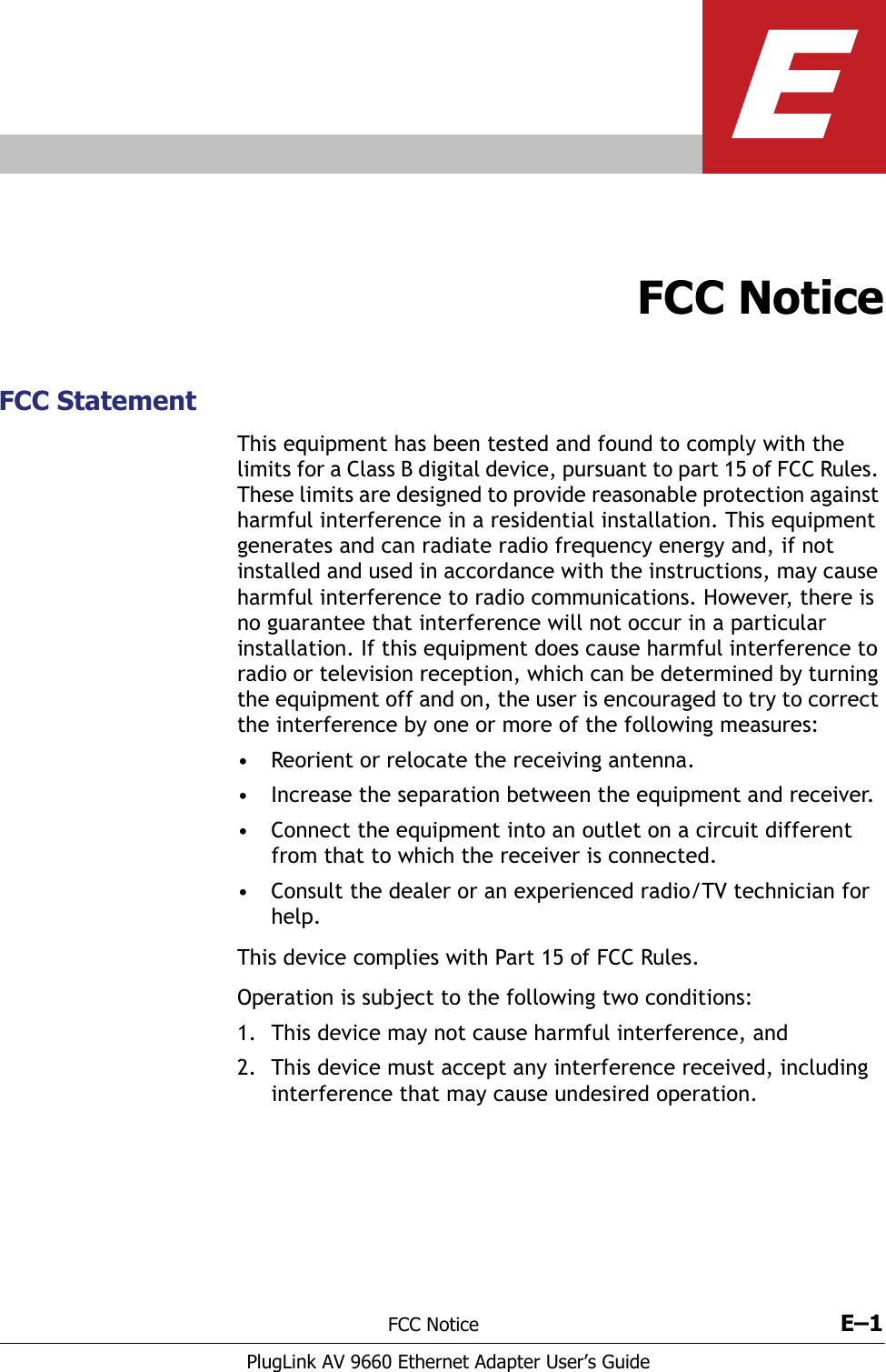 FCC Notice E–1PlugLink AV 9660 Ethernet Adapter User’s GuideEFCC NoticeFCC StatementThis equipment has been tested and found to comply with the limits for a Class B digital device, pursuant to part 15 of FCC Rules. These limits are designed to provide reasonable protection against harmful interference in a residential installation. This equipment generates and can radiate radio frequency energy and, if not installed and used in accordance with the instructions, may cause harmful interference to radio communications. However, there is no guarantee that interference will not occur in a particular installation. If this equipment does cause harmful interference to radio or television reception, which can be determined by turning the equipment off and on, the user is encouraged to try to correct the interference by one or more of the following measures:• Reorient or relocate the receiving antenna.• Increase the separation between the equipment and receiver.• Connect the equipment into an outlet on a circuit different from that to which the receiver is connected.• Consult the dealer or an experienced radio/TV technician for help.This device complies with Part 15 of FCC Rules.Operation is subject to the following two conditions:1. This device may not cause harmful interference, and2. This device must accept any interference received, including interference that may cause undesired operation.