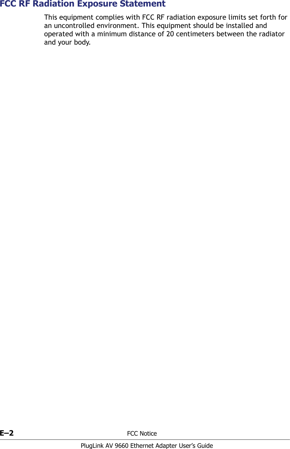E–2 FCC NoticePlugLink AV 9660 Ethernet Adapter User’s GuideFCC RF Radiation Exposure StatementThis equipment complies with FCC RF radiation exposure limits set forth for an uncontrolled environment. This equipment should be installed and operated with a minimum distance of 20 centimeters between the radiator and your body.