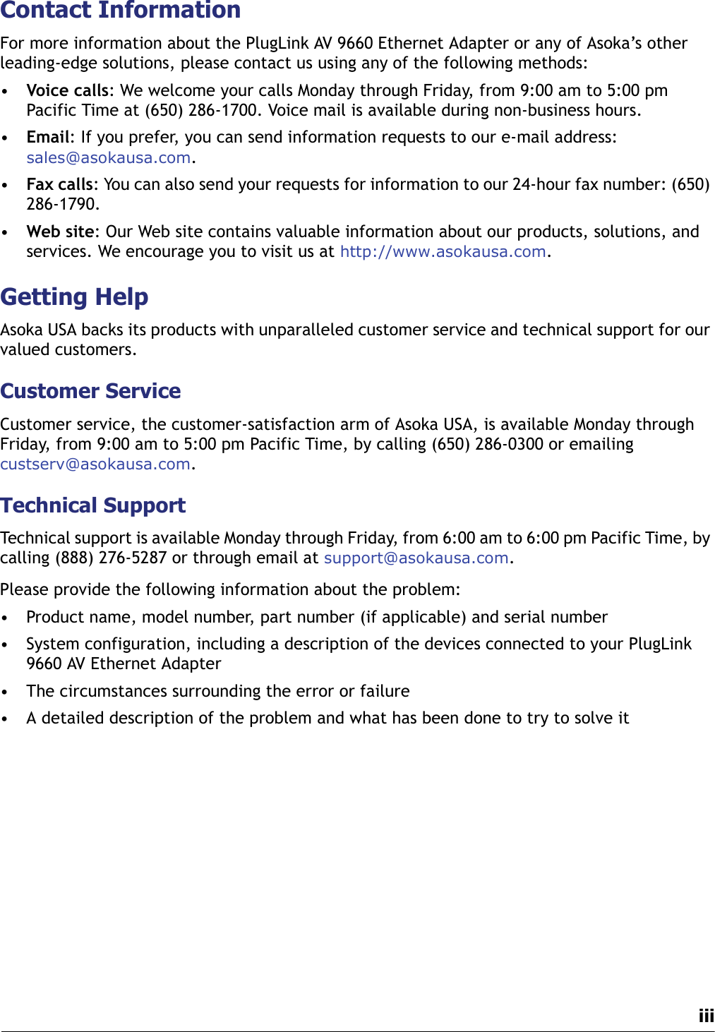 iiiContact InformationFor more information about the PlugLink AV 9660 Ethernet Adapter or any of Asoka’s other leading-edge solutions, please contact us using any of the following methods:•Voice calls: We welcome your calls Monday through Friday, from 9:00 am to 5:00 pm Pacific Time at (650) 286-1700. Voice mail is available during non-business hours.•Email: If you prefer, you can send information requests to our e-mail address: sales@asokausa.com.•Fax calls: You can also send your requests for information to our 24-hour fax number: (650) 286-1790.•Web site: Our Web site contains valuable information about our products, solutions, and services. We encourage you to visit us at http://www.asokausa.com.Getting HelpAsoka USA backs its products with unparalleled customer service and technical support for our valued customers.Customer ServiceCustomer service, the customer-satisfaction arm of Asoka USA, is available Monday through Friday, from 9:00 am to 5:00 pm Pacific Time, by calling (650) 286-0300 or emailing custserv@asokausa.com.Technical SupportTechnical support is available Monday through Friday, from 6:00 am to 6:00 pm Pacific Time, by calling (888) 276-5287 or through email at support@asokausa.com.Please provide the following information about the problem:• Product name, model number, part number (if applicable) and serial number• System configuration, including a description of the devices connected to your PlugLink 9660 AV Ethernet Adapter• The circumstances surrounding the error or failure • A detailed description of the problem and what has been done to try to solve it