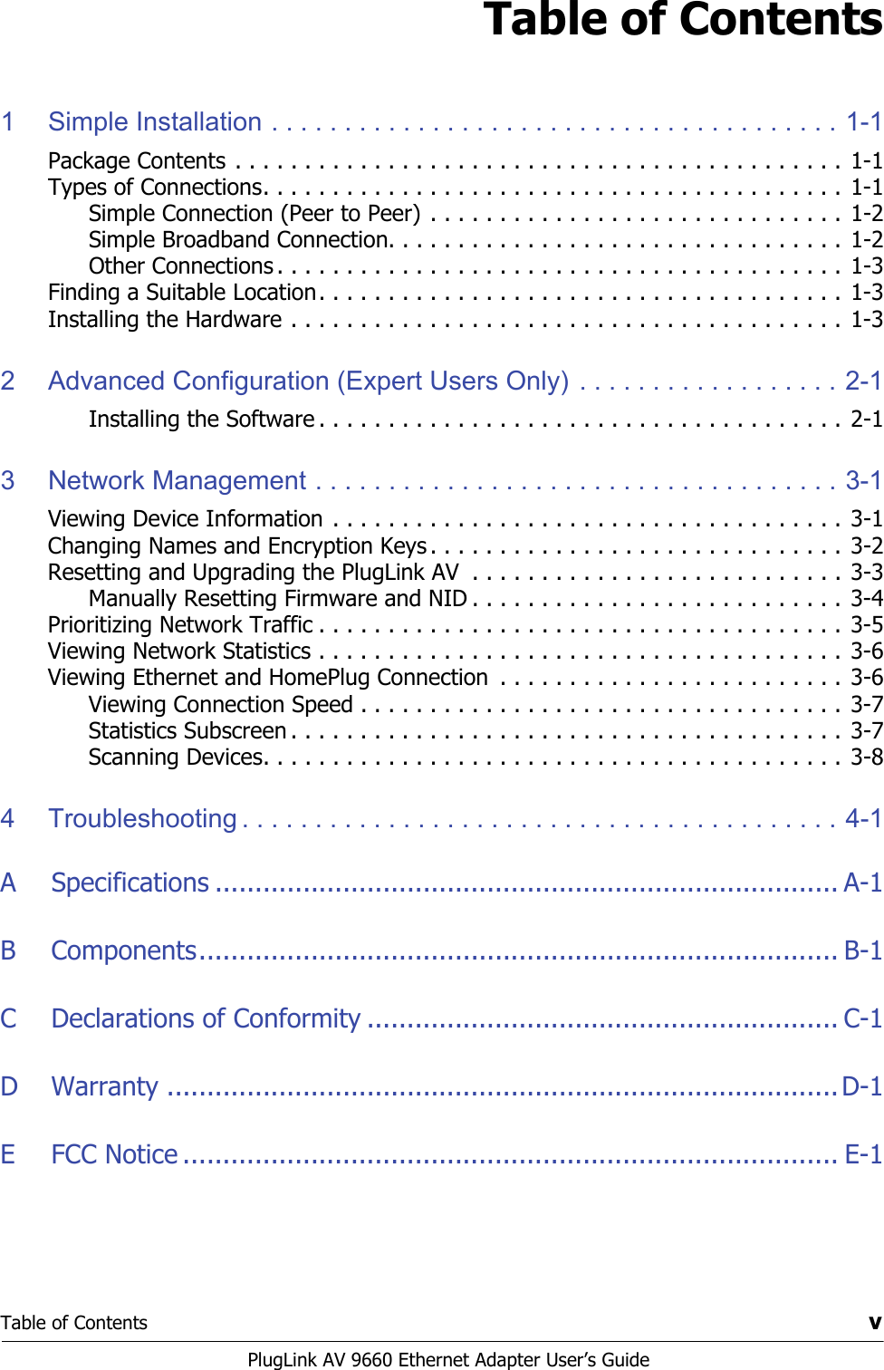 Table of Contents vPlugLink AV 9660 Ethernet Adapter User’s GuideTable of Contents1 Simple Installation . . . . . . . . . . . . . . . . . . . . . . . . . . . . . . . . . . . . . . . 1-1Package Contents . . . . . . . . . . . . . . . . . . . . . . . . . . . . . . . . . . . . . . . . . . . . 1-1Types of Connections. . . . . . . . . . . . . . . . . . . . . . . . . . . . . . . . . . . . . . . . . . 1-1Simple Connection (Peer to Peer) . . . . . . . . . . . . . . . . . . . . . . . . . . . . . . 1-2Simple Broadband Connection. . . . . . . . . . . . . . . . . . . . . . . . . . . . . . . . . 1-2Other Connections . . . . . . . . . . . . . . . . . . . . . . . . . . . . . . . . . . . . . . . . . 1-3Finding a Suitable Location. . . . . . . . . . . . . . . . . . . . . . . . . . . . . . . . . . . . . . 1-3Installing the Hardware . . . . . . . . . . . . . . . . . . . . . . . . . . . . . . . . . . . . . . . . 1-32 Advanced Configuration (Expert Users Only) . . . . . . . . . . . . . . . . . . 2-1Installing the Software . . . . . . . . . . . . . . . . . . . . . . . . . . . . . . . . . . . . . . 2-13 Network Management . . . . . . . . . . . . . . . . . . . . . . . . . . . . . . . . . . . . 3-1Viewing Device Information . . . . . . . . . . . . . . . . . . . . . . . . . . . . . . . . . . . . . 3-1Changing Names and Encryption Keys . . . . . . . . . . . . . . . . . . . . . . . . . . . . . . 3-2Resetting and Upgrading the PlugLink AV  . . . . . . . . . . . . . . . . . . . . . . . . . . . 3-3Manually Resetting Firmware and NID . . . . . . . . . . . . . . . . . . . . . . . . . . . 3-4Prioritizing Network Traffic . . . . . . . . . . . . . . . . . . . . . . . . . . . . . . . . . . . . . . 3-5Viewing Network Statistics . . . . . . . . . . . . . . . . . . . . . . . . . . . . . . . . . . . . . .  3-6Viewing Ethernet and HomePlug Connection  . . . . . . . . . . . . . . . . . . . . . . . . . 3-6Viewing Connection Speed . . . . . . . . . . . . . . . . . . . . . . . . . . . . . . . . . . . 3-7Statistics Subscreen . . . . . . . . . . . . . . . . . . . . . . . . . . . . . . . . . . . . . . . . 3-7Scanning Devices. . . . . . . . . . . . . . . . . . . . . . . . . . . . . . . . . . . . . . . . . . 3-84 Troubleshooting . . . . . . . . . . . . . . . . . . . . . . . . . . . . . . . . . . . . . . . . . 4-1A Specifications .............................................................................. A-1B Components................................................................................ B-1C Declarations of Conformity ........................................................... C-1D Warranty ....................................................................................D-1E FCC Notice .................................................................................. E-1