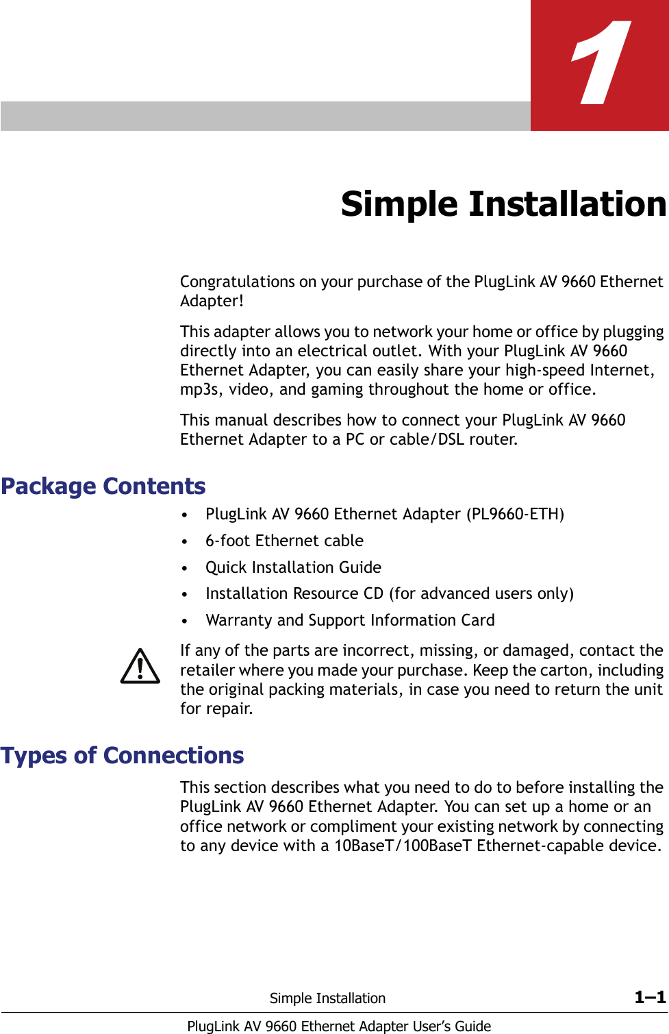 Simple Installation 1–1PlugLink AV 9660 Ethernet Adapter User’s Guide1Simple InstallationCongratulations on your purchase of the PlugLink AV 9660 Ethernet Adapter!This adapter allows you to network your home or office by plugging directly into an electrical outlet. With your PlugLink AV 9660 Ethernet Adapter, you can easily share your high-speed Internet, mp3s, video, and gaming throughout the home or office.This manual describes how to connect your PlugLink AV 9660 Ethernet Adapter to a PC or cable/DSL router. Package Contents• PlugLink AV 9660 Ethernet Adapter (PL9660-ETH)• 6-foot Ethernet cable• Quick Installation Guide• Installation Resource CD (for advanced users only)• Warranty and Support Information CardIf any of the parts are incorrect, missing, or damaged, contact the retailer where you made your purchase. Keep the carton, including the original packing materials, in case you need to return the unit for repair.Types of ConnectionsThis section describes what you need to do to before installing the PlugLink AV 9660 Ethernet Adapter. You can set up a home or an office network or compliment your existing network by connecting to any device with a 10BaseT/100BaseT Ethernet-capable device.