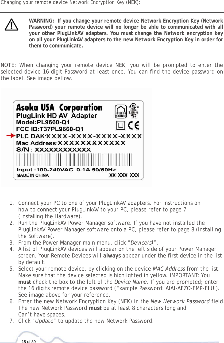  18 of 39  Changing your remote device Network Encryption Key (NEK):   WARNING:  If you change your remote device Network Encryption Key (Network Password) your remote device will no longer be able to communicated with all your other PlugLinkAV adapters. You must change the Network encryption key on all your PlugLinkAV adapters to the new Network Encryption Key in order for them to communicate.    NOTE: When changing your remote device NEK, you will be prompted to enter the selected device 16-digit Password at least once. You can find the device password on the label. See image bellow.      1. Connect your PC to one of your PlugLinkAV adapters. For instructions on  how to connect your PlugLinkAV to your PC, please refer to page 7  (Installing the Hardware).  2. Run the PlugLinkAV Power Manager software. If you have not installed the PlugLinkAV Power Manager software onto a PC, please refer to page 8 (Installing the Software).  3. From the Power Manager main menu, click “Device(s)”. 4. A list of PlugLinkAV devices will appear on the left side of your Power Manager screen. Your Remote Devices will always appear under the first device in the list by default. 5. Select your remote device, by clicking on the device MAC Address from the list. Make sure that the device selected is highlighted in yellow. IMPORTANT: You must check the box to the left of the Device Name. If you are prompted; enter the 16 digits remote device password (Example Password: AIAI-AFZO-FMP-FLUI). See image above for your reference.   6. Enter the new Network Encryption Key (NEK) in the New Network Password field. The new Network Password must be at least 8 characters long and  Can’t have spaces.  7. Click “Update” to update the new Network Password. 