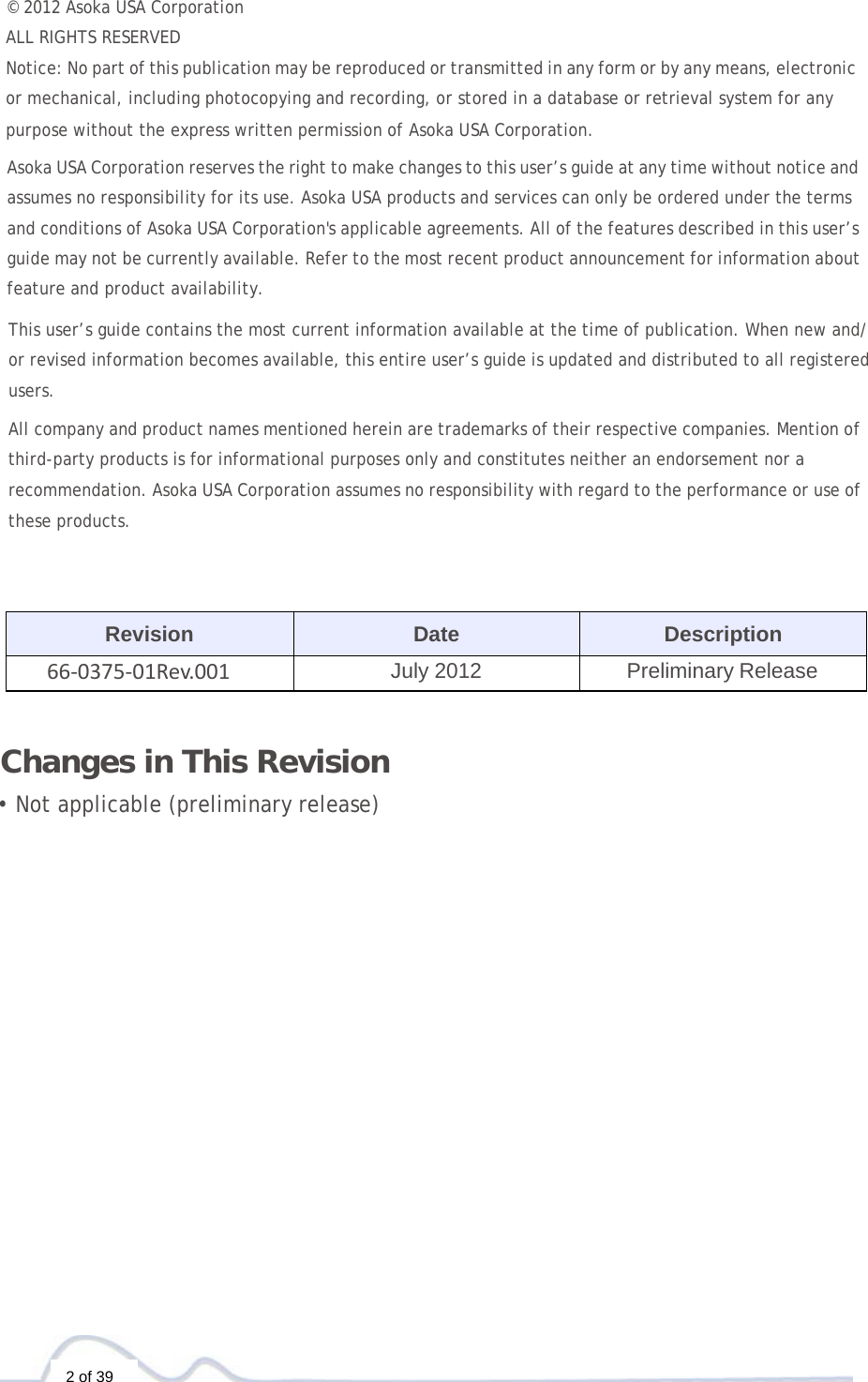  2 of 39 © 2012 Asoka USA Corporation  ALL RIGHTS RESERVED Notice: No part of this publication may be reproduced or transmitted in any form or by any means, electronic or mechanical, including photocopying and recording, or stored in a database or retrieval system for any purpose without the express written permission of Asoka USA Corporation.  Asoka USA Corporation reserves the right to make changes to this user’s guide at any time without notice and assumes no responsibility for its use. Asoka USA products and services can only be ordered under the terms and conditions of Asoka USA Corporation&apos;s applicable agreements. All of the features described in this user’s guide may not be currently available. Refer to the most recent product announcement for information about feature and product availability.  This user’s guide contains the most current information available at the time of publication. When new and/ or revised information becomes available, this entire user’s guide is updated and distributed to all registered users. All company and product names mentioned herein are trademarks of their respective companies. Mention of third-party products is for informational purposes only and constitutes neither an endorsement nor a recommendation. Asoka USA Corporation assumes no responsibility with regard to the performance or use of these products.     Revision Date Description 66‐0375‐01Rev.001July 2012 Preliminary Release    Changes in This Revision  • Not applicable (preliminary release) 