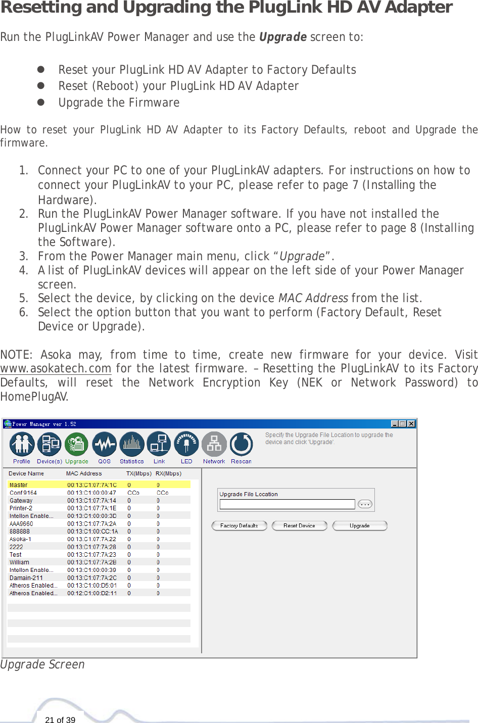  21 of 39  Resetting and Upgrading the PlugLink HD AV Adapter  Run the PlugLinkAV Power Manager and use the Upgrade screen to:  z Reset your PlugLink HD AV Adapter to Factory Defaults z Reset (Reboot) your PlugLink HD AV Adapter z Upgrade the Firmware  How to reset your PlugLink HD AV Adapter to its Factory Defaults, reboot and Upgrade the firmware.  1. Connect your PC to one of your PlugLinkAV adapters. For instructions on how to connect your PlugLinkAV to your PC, please refer to page 7 (Installing the Hardware).  2. Run the PlugLinkAV Power Manager software. If you have not installed the PlugLinkAV Power Manager software onto a PC, please refer to page 8 (Installing the Software).  3. From the Power Manager main menu, click “Upgrade”. 4. A list of PlugLinkAV devices will appear on the left side of your Power Manager screen.  5. Select the device, by clicking on the device MAC Address from the list. 6. Select the option button that you want to perform (Factory Default, Reset Device or Upgrade).  NOTE: Asoka may, from time to time, create new firmware for your device. Visit www.asokatech.com for the latest firmware. – Resetting the PlugLinkAV to its Factory Defaults, will reset the Network Encryption Key (NEK or Network Password) to HomePlugAV.   Upgrade Screen 