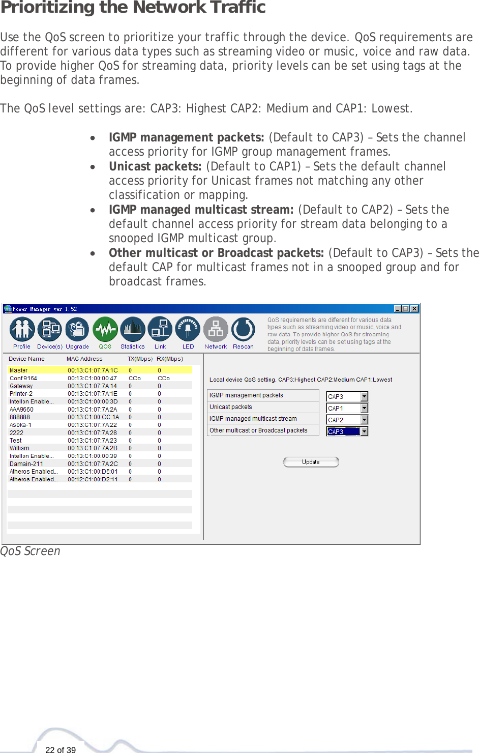  22 of 39 Prioritizing the Network Traffic  Use the QoS screen to prioritize your traffic through the device. QoS requirements are different for various data types such as streaming video or music, voice and raw data. To provide higher QoS for streaming data, priority levels can be set using tags at the beginning of data frames.   The QoS level settings are: CAP3: Highest CAP2: Medium and CAP1: Lowest.  • IGMP management packets: (Default to CAP3) – Sets the channel access priority for IGMP group management frames. • Unicast packets: (Default to CAP1) – Sets the default channel access priority for Unicast frames not matching any other classification or mapping. • IGMP managed multicast stream: (Default to CAP2) – Sets the default channel access priority for stream data belonging to a snooped IGMP multicast group.  • Other multicast or Broadcast packets: (Default to CAP3) – Sets the default CAP for multicast frames not in a snooped group and for broadcast frames.   QoS Screen           