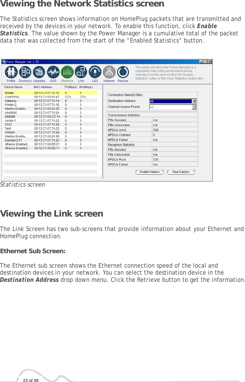  23 of 39 Viewing the Network Statistics screen  The Statistics screen shows information on HomePlug packets that are transmitted and received by the devices in your network. To enable this function, click Enable Statistics. The value shown by the Power Manager is a cumulative total of the packet data that was collected from the start of the “Enabled Statistics” button.     Statistics screen   Viewing the Link screen  The Link Screen has two sub-screens that provide information about your Ethernet and HomePlug connection.  Ethernet Sub Screen:  The Ethernet sub screen shows the Ethernet connection speed of the local and destination devices in your network. You can select the destination device in the Destination Address drop down menu. Click the Retrieve button to get the information.             