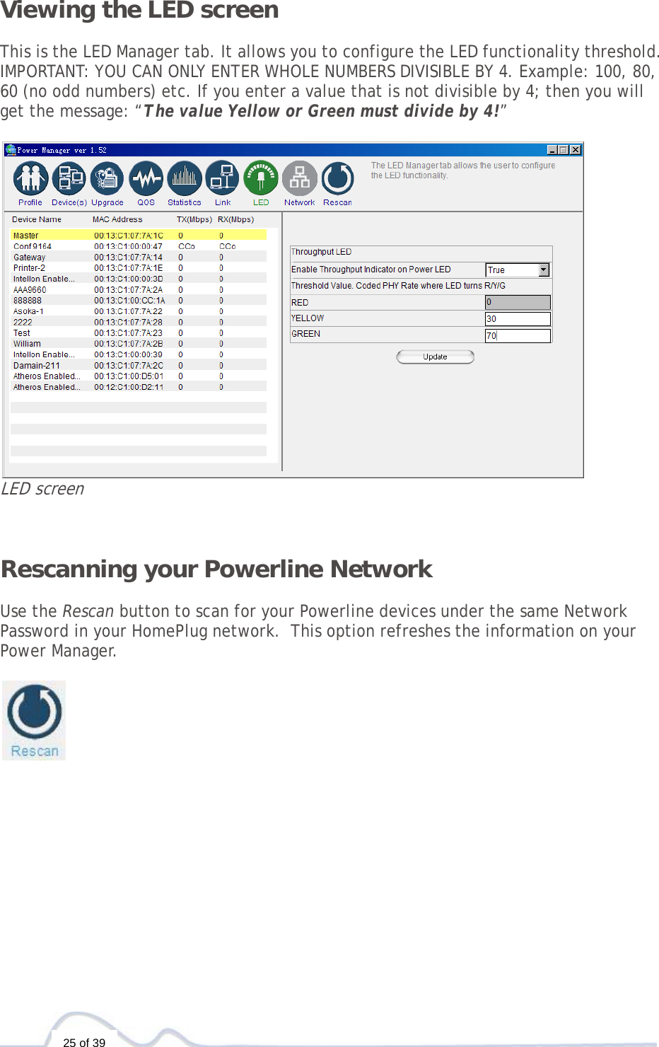  25 of 39 Viewing the LED screen  This is the LED Manager tab. It allows you to configure the LED functionality threshold. IMPORTANT: YOU CAN ONLY ENTER WHOLE NUMBERS DIVISIBLE BY 4. Example: 100, 80, 60 (no odd numbers) etc. If you enter a value that is not divisible by 4; then you will get the message: “The value Yellow or Green must divide by 4!”   LED screen   Rescanning your Powerline Network   Use the Rescan button to scan for your Powerline devices under the same Network Password in your HomePlug network.  This option refreshes the information on your Power Manager.               