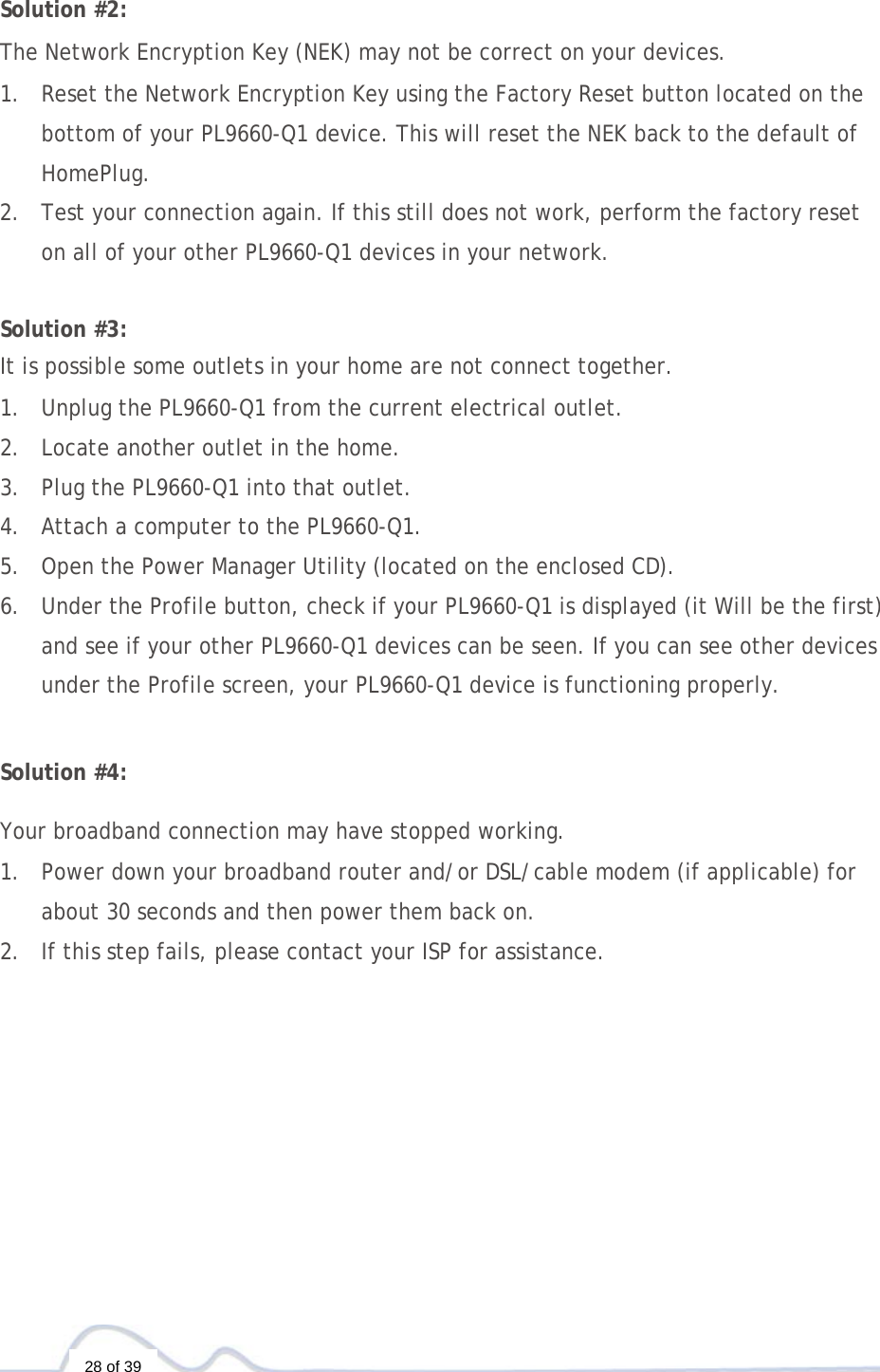  28 of 39  Solution #2:  The Network Encryption Key (NEK) may not be correct on your devices.  1. Reset the Network Encryption Key using the Factory Reset button located on the bottom of your PL9660-Q1 device. This will reset the NEK back to the default of HomePlug. 2. Test your connection again. If this still does not work, perform the factory reset on all of your other PL9660-Q1 devices in your network.   Solution #3:  It is possible some outlets in your home are not connect together.  1. Unplug the PL9660-Q1 from the current electrical outlet. 2. Locate another outlet in the home. 3. Plug the PL9660-Q1 into that outlet. 4. Attach a computer to the PL9660-Q1. 5. Open the Power Manager Utility (located on the enclosed CD). 6. Under the Profile button, check if your PL9660-Q1 is displayed (it Will be the first) and see if your other PL9660-Q1 devices can be seen. If you can see other devices under the Profile screen, your PL9660-Q1 device is functioning properly.   Solution #4:  Your broadband connection may have stopped working.  1. Power down your broadband router and/or DSL/cable modem (if applicable) for about 30 seconds and then power them back on. 2. If this step fails, please contact your ISP for assistance. 