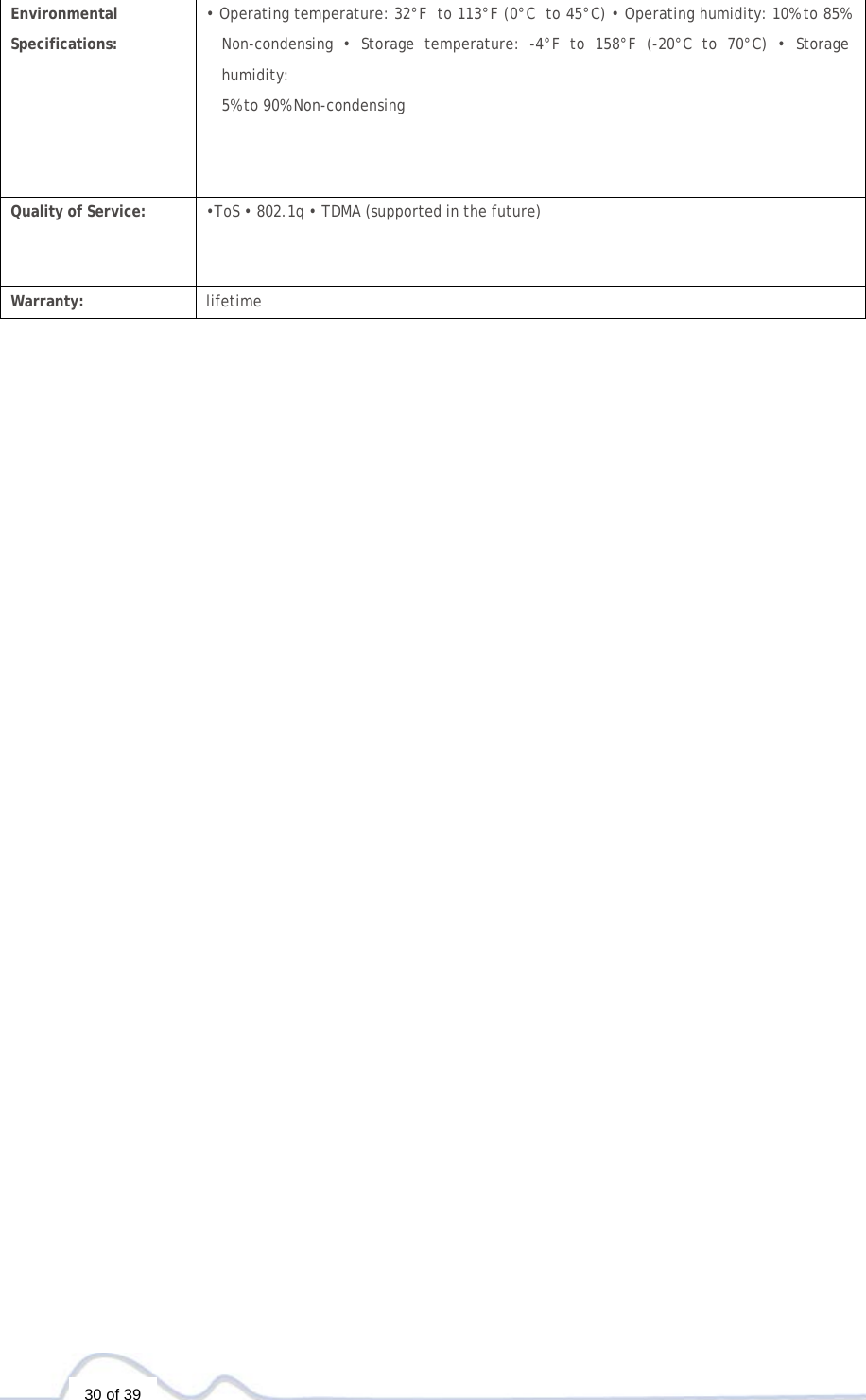   30 of 39   Environmental  Specifications: • Operating temperature: 32°F  to 113°F (0°C  to 45°C) • Operating humidity: 10% to 85% Non-condensing • Storage temperature: -4°F to 158°F (-20°C to 70°C) • Storage humidity: 5% to 90% Non-condensing Quality of Service: •ToS • 802.1q • TDMA (supported in the future)  Warranty: lifetime 