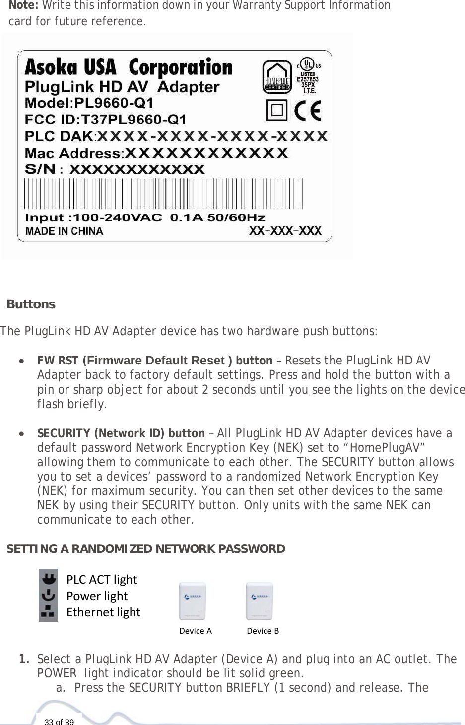   33 of 39  Note: Write this information down in your Warranty Support Information card for future reference.     ButtonsThe PlugLink HD AV Adapter device has two hardware push buttons:  • FW RST (Firmware Default Reset ) button – Resets the PlugLink HD AV Adapter back to factory default settings. Press and hold the button with a pin or sharp object for about 2 seconds until you see the lights on the device flash briefly.  • SECURITY (Network ID) button – All PlugLink HD AV Adapter devices have a default password Network Encryption Key (NEK) set to “HomePlugAV” allowing them to communicate to each other. The SECURITY button allows you to set a devices’ password to a randomized Network Encryption Key (NEK) for maximum security. You can then set other devices to the same NEK by using their SECURITY button. Only units with the same NEK can communicate to each other.  SETTING A RANDOMIZED NETWORK PASSWORD      1. Select a PlugLink HD AV Adapter (Device A) and plug into an AC outlet. The POWER  light indicator should be lit solid green. a. Press the SECURITY button BRIEFLY (1 second) and release. The PLCACTlightPowerlightEthernetlightDeviceADeviceB