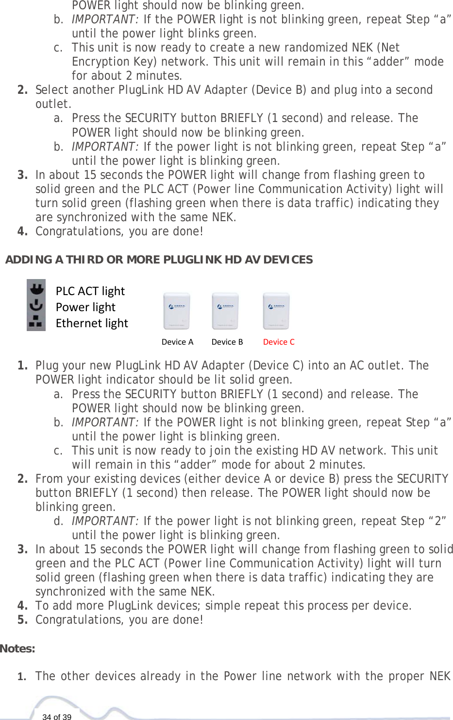   34 of 39 POWER light should now be blinking green. b. IMPORTANT: If the POWER light is not blinking green, repeat Step “a” until the power light blinks green.  c. This unit is now ready to create a new randomized NEK (Net Encryption Key) network. This unit will remain in this “adder” mode for about 2 minutes.  2. Select another PlugLink HD AV Adapter (Device B) and plug into a second outlet.  a. Press the SECURITY button BRIEFLY (1 second) and release. The POWER light should now be blinking green. b. IMPORTANT: If the power light is not blinking green, repeat Step “a” until the power light is blinking green. 3. In about 15 seconds the POWER light will change from flashing green to solid green and the PLC ACT (Power line Communication Activity) light will turn solid green (flashing green when there is data traffic) indicating they are synchronized with the same NEK. 4. Congratulations, you are done!   ADDING A THIRD OR MORE PLUGLINK HD AV DEVICES        1. Plug your new PlugLink HD AV Adapter (Device C) into an AC outlet. The POWER light indicator should be lit solid green. a. Press the SECURITY button BRIEFLY (1 second) and release. The POWER light should now be blinking green. b. IMPORTANT: If the POWER light is not blinking green, repeat Step “a” until the power light is blinking green.  c. This unit is now ready to join the existing HD AV network. This unit will remain in this “adder” mode for about 2 minutes.  2. From your existing devices (either device A or device B) press the SECURITY button BRIEFLY (1 second) then release. The POWER light should now be blinking green. d. IMPORTANT: If the power light is not blinking green, repeat Step “2” until the power light is blinking green. 3. In about 15 seconds the POWER light will change from flashing green to solid green and the PLC ACT (Power line Communication Activity) light will turn solid green (flashing green when there is data traffic) indicating they are synchronized with the same NEK. 4. To add more PlugLink devices; simple repeat this process per device.  5. Congratulations, you are done!   Notes:  1. The other devices already in the Power line network with the proper NEK DeviceADeviceBDeviceCPLCACTlightPowerlightEthernetlight