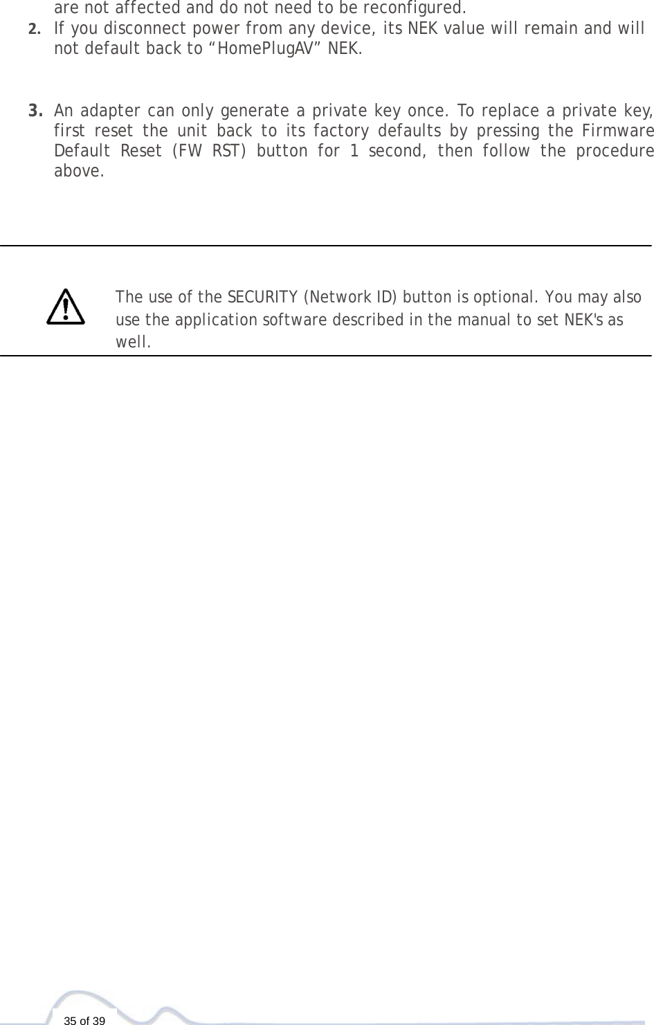   35 of 39 are not affected and do not need to be reconfigured.2. If you disconnect power from any device, its NEK value will remain and will not default back to “HomePlugAV” NEK.3. An adapter can only generate a private key once. To replace a private key, first reset the unit back to its factory defaults by pressing the Firmware Default Reset (FW RST) button for 1 second, then follow the procedure above.          The use of the SECURITY (Network ID) button is optional. You may also use the application software described in the manual to set NEK&apos;s as well. 