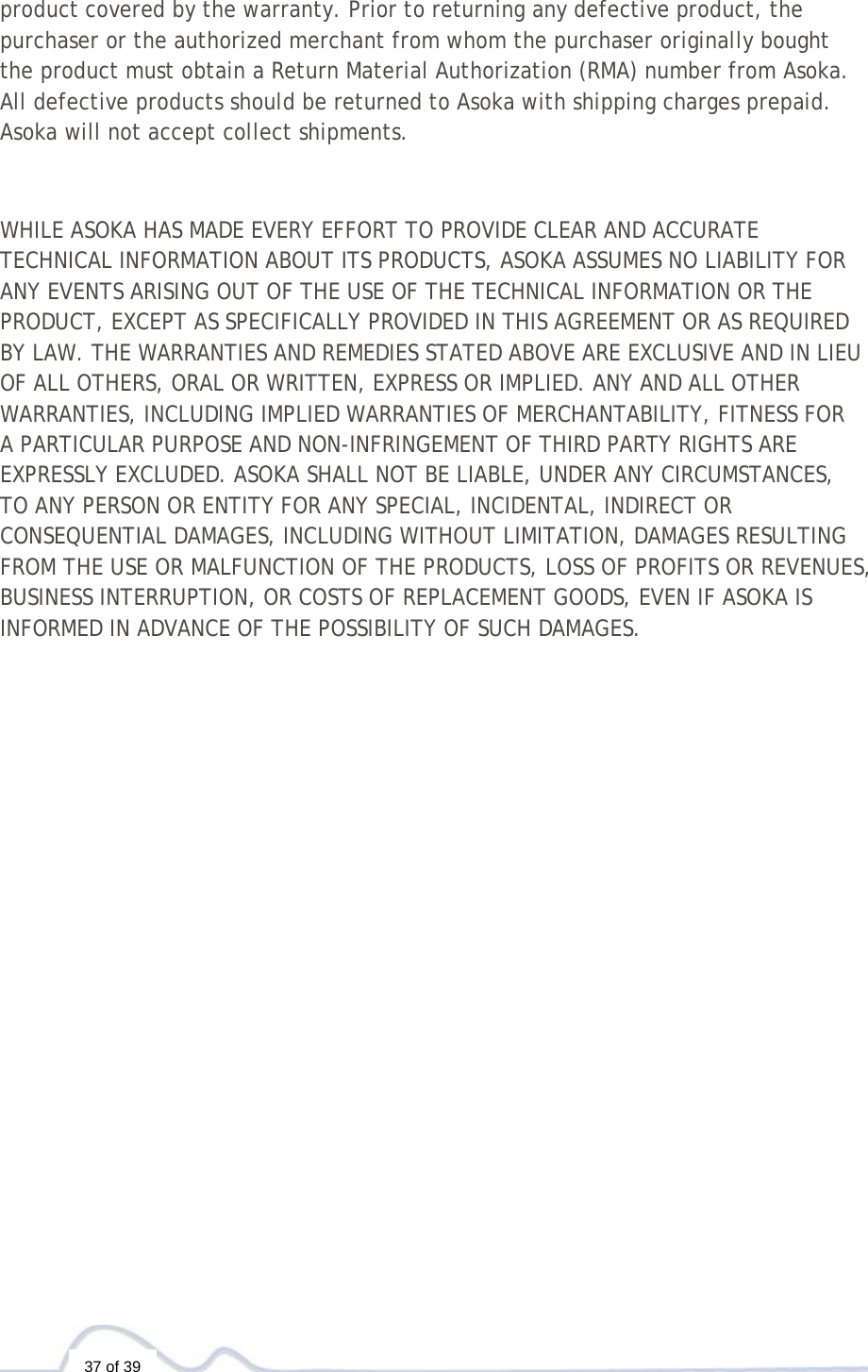   37 of 39  product covered by the warranty. Prior to returning any defective product, the purchaser or the authorized merchant from whom the purchaser originally bought the product must obtain a Return Material Authorization (RMA) number from Asoka. All defective products should be returned to Asoka with shipping charges prepaid. Asoka will not accept collect shipments.   WHILE ASOKA HAS MADE EVERY EFFORT TO PROVIDE CLEAR AND ACCURATE TECHNICAL INFORMATION ABOUT ITS PRODUCTS, ASOKA ASSUMES NO LIABILITY FOR ANY EVENTS ARISING OUT OF THE USE OF THE TECHNICAL INFORMATION OR THE PRODUCT, EXCEPT AS SPECIFICALLY PROVIDED IN THIS AGREEMENT OR AS REQUIRED BY LAW. THE WARRANTIES AND REMEDIES STATED ABOVE ARE EXCLUSIVE AND IN LIEU OF ALL OTHERS, ORAL OR WRITTEN, EXPRESS OR IMPLIED. ANY AND ALL OTHER WARRANTIES, INCLUDING IMPLIED WARRANTIES OF MERCHANTABILITY, FITNESS FOR A PARTICULAR PURPOSE AND NON-INFRINGEMENT OF THIRD PARTY RIGHTS ARE EXPRESSLY EXCLUDED. ASOKA SHALL NOT BE LIABLE, UNDER ANY CIRCUMSTANCES, TO ANY PERSON OR ENTITY FOR ANY SPECIAL, INCIDENTAL, INDIRECT OR CONSEQUENTIAL DAMAGES, INCLUDING WITHOUT LIMITATION, DAMAGES RESULTING FROM THE USE OR MALFUNCTION OF THE PRODUCTS, LOSS OF PROFITS OR REVENUES, BUSINESS INTERRUPTION, OR COSTS OF REPLACEMENT GOODS, EVEN IF ASOKA IS INFORMED IN ADVANCE OF THE POSSIBILITY OF SUCH DAMAGES. 