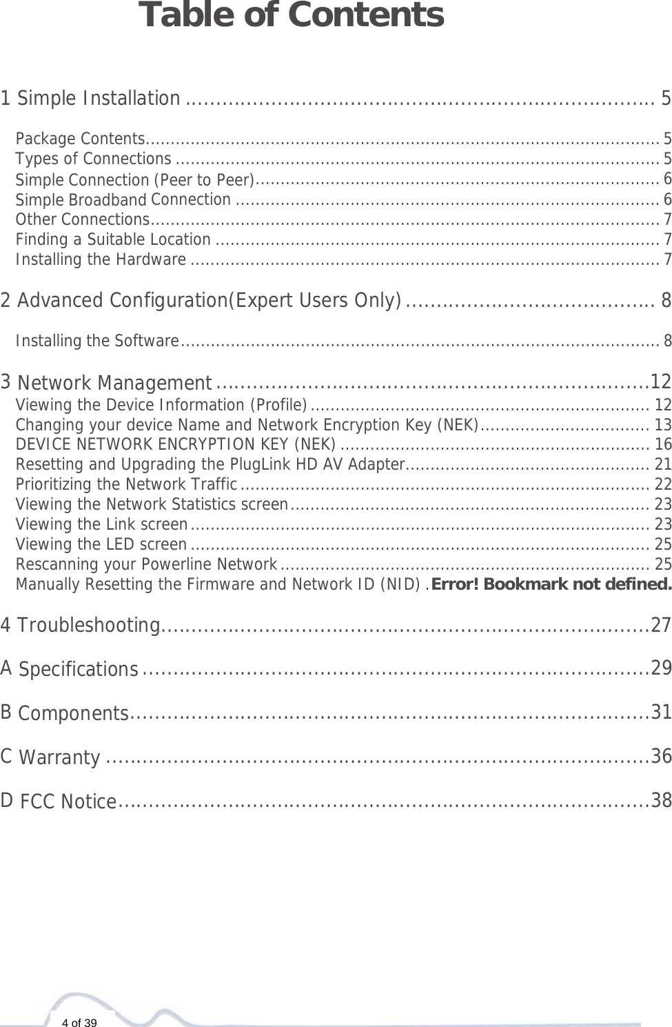  4 of 39 Table of Contents   1 Simple Installation ............................................................................. 5 Package Contents ....................................................................................................... 5Types of Connections ................................................................................................. 5Simple Connection (Peer to Peer)................................................................................. 6Simple Broadband Connection ..................................................................................... 6Other Connections ...................................................................................................... 7Finding a Suitable Location ......................................................................................... 7Installing the Hardware .............................................................................................. 7 2 Advanced Configuration(Expert Users Only) ......................................... 8Installing the Software ................................................................................................ 8 3 Network Management .......................................................................12Viewing the Device Information (Profile) .................................................................... 12Changing your device Name and Network Encryption Key (NEK) .................................. 13DEVICE NETWORK ENCRYPTION KEY (NEK) .............................................................. 16Resetting and Upgrading the PlugLink HD AV Adapter ................................................. 21Prioritizing the Network Traffic .................................................................................. 22Viewing the Network Statistics screen ........................................................................ 23Viewing the Link screen ............................................................................................ 23Viewing the LED screen ............................................................................................ 25Rescanning your Powerline Network .......................................................................... 25Manually Resetting the Firmware and Network ID (NID) . Error! Bookmark not defined. 4 Troubleshooting ................................................................................27 A Specifications ...................................................................................29 B Components .....................................................................................31 C Warranty .........................................................................................36 D FCC Notice .......................................................................................38