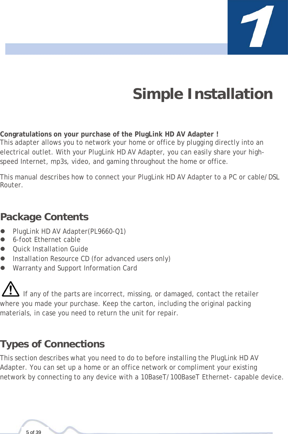 5 of 39    Simple Installation  Congratulations on your purchase of the PlugLink HD AV Adapter ! This adapter allows you to network your home or office by plugging directly into an electrical outlet. With your PlugLink HD AV Adapter, you can easily share your high-speed Internet, mp3s, video, and gaming throughout the home or office.  This manual describes how to connect your PlugLink HD AV Adapter to a PC or cable/DSL Router.   Package Contents  z PlugLink HD AV Adapter(PL9660-Q1) z 6-foot Ethernet cable z Quick Installation Guide  z Installation Resource CD (for advanced users only) z Warranty and Support Information Card   If any of the parts are incorrect, missing, or damaged, contact the retailer where you made your purchase. Keep the carton, including the original packing materials, in case you need to return the unit for repair.   Types of Connections  This section describes what you need to do to before installing the PlugLink HD AV Adapter. You can set up a home or an office network or compliment your existing network by connecting to any device with a 10BaseT/100BaseT Ethernet- capable device. 