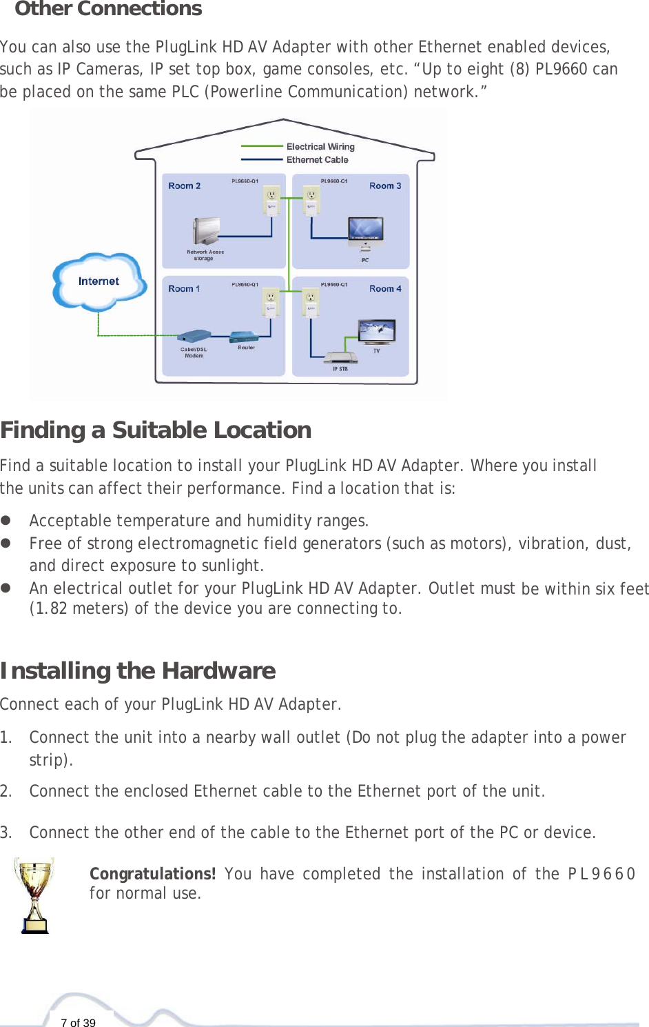  7 of 39 Other Connections You can also use the PlugLink HD AV Adapter with other Ethernet enabled devices, such as IP Cameras, IP set top box, game consoles, etc.“Up to eight (8) PL9660 can be placed on the same PLC (Powerline Communication) network.”  Finding a Suitable Location  Find a suitable location to install your PlugLink HD AV Adapter. Where you install the units can affect their performance. Find a location that is:  z Acceptable temperature and humidity ranges. z Free of strong electromagnetic field generators (such as motors), vibration, dust, and direct exposure to sunlight. z An electrical outlet for your PlugLink HD AV Adapter. Outlet must be within six feet (1.82 meters) of the device you are connecting to.   Installing the Hardware  Connect each of your PlugLink HD AV Adapter.  1. Connect the unit into a nearby wall outlet (Do not plug the adapter into a power strip).  2. Connect the enclosed Ethernet cable to the Ethernet port of the unit.   3. Connect the other end of the cable to the Ethernet port of the PC or device.  Congratulations! You have completed the installation of the PL9660 for normal use. 