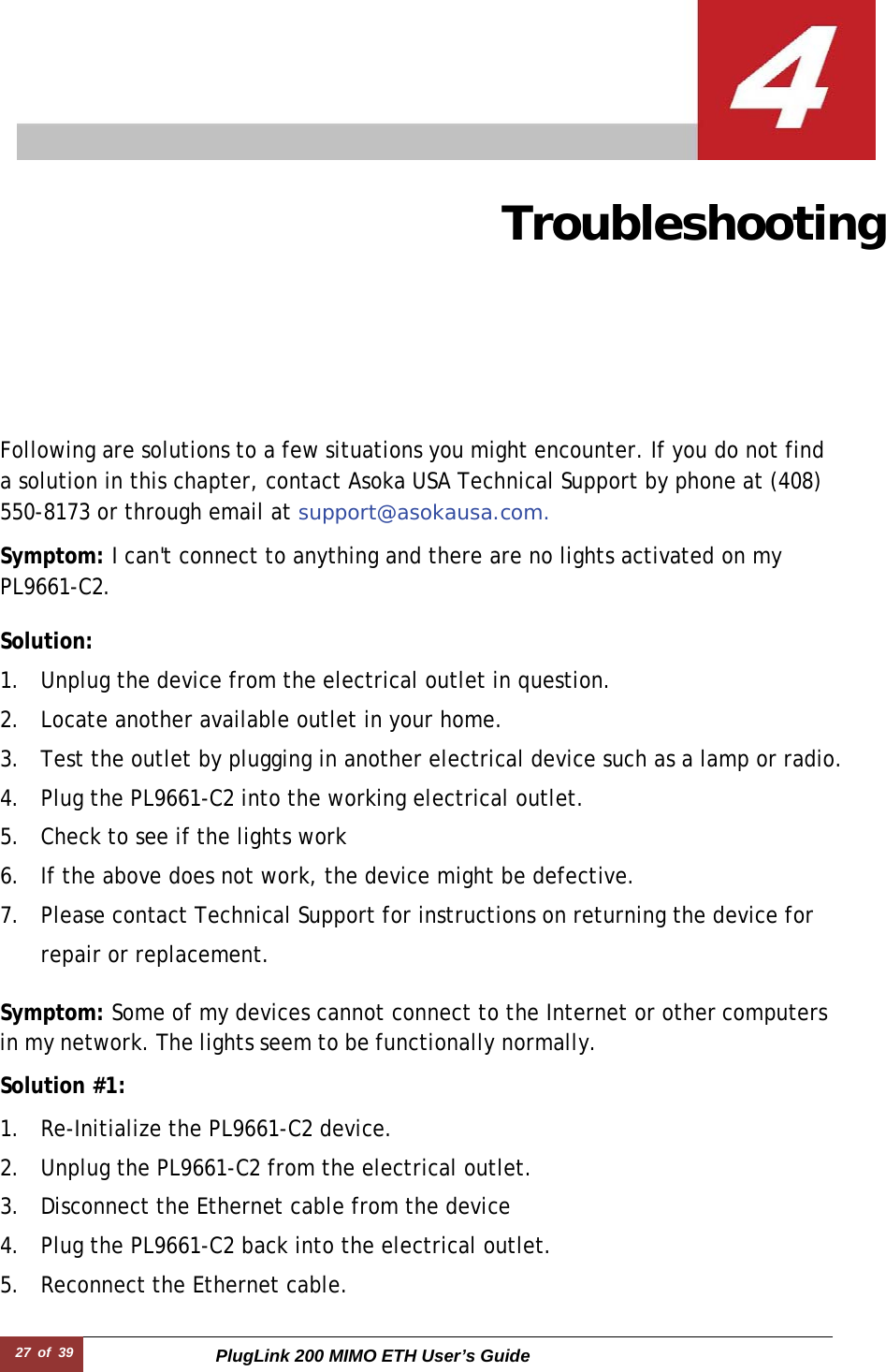 27  of  39 PlugLink 200 MIMO ETH User’s Guide  Troubleshooting   Following are solutions to a few situations you might encounter. If you do not find a solution in this chapter, contact Asoka USA Technical Support by phone at (408) 550-8173 or through email at support@asokausa.com.  Symptom: I can&apos;t connect to anything and there are no lights activated on my PL9661-C2.  Solution:  1. Unplug the device from the electrical outlet in question. 2. Locate another available outlet in your home. 3. Test the outlet by plugging in another electrical device such as a lamp or radio. 4. Plug the PL9661-C2 into the working electrical outlet. 5. Check to see if the lights work 6. If the above does not work, the device might be defective. 7. Please contact Technical Support for instructions on returning the device for repair or replacement.  Symptom: Some of my devices cannot connect to the Internet or other computers in my network. The lights seem to be functionally normally.  Solution #1:  1. Re-Initialize the PL9661-C2 device. 2. Unplug the PL9661-C2 from the electrical outlet. 3. Disconnect the Ethernet cable from the device 4. Plug the PL9661-C2 back into the electrical outlet. 5. Reconnect the Ethernet cable. 