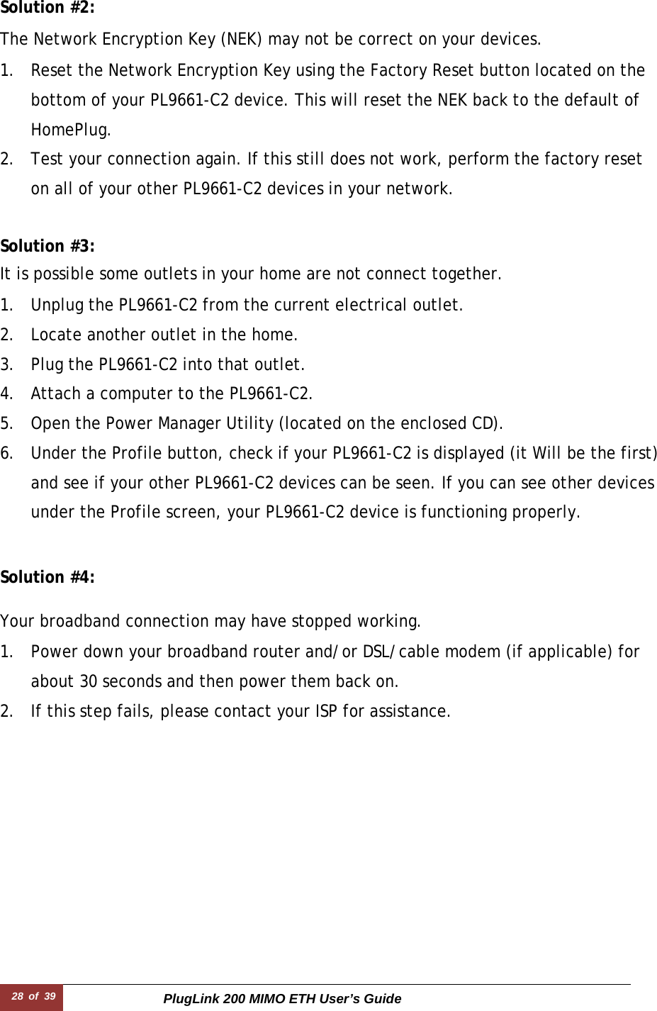 28  of  39 PlugLink 200 MIMO ETH User’s Guide  Solution #2:  The Network Encryption Key (NEK) may not be correct on your devices.  1. Reset the Network Encryption Key using the Factory Reset button located on the bottom of your PL9661-C2 device. This will reset the NEK back to the default of HomePlug. 2. Test your connection again. If this still does not work, perform the factory reset on all of your other PL9661-C2 devices in your network.   Solution #3:  It is possible some outlets in your home are not connect together.  1. Unplug the PL9661-C2 from the current electrical outlet. 2. Locate another outlet in the home. 3. Plug the PL9661-C2 into that outlet. 4. Attach a computer to the PL9661-C2. 5. Open the Power Manager Utility (located on the enclosed CD). 6. Under the Profile button, check if your PL9661-C2 is displayed (it Will be the first) and see if your other PL9661-C2 devices can be seen. If you can see other devices under the Profile screen, your PL9661-C2 device is functioning properly.   Solution #4:  Your broadband connection may have stopped working.  1. Power down your broadband router and/or DSL/cable modem (if applicable) for about 30 seconds and then power them back on. 2. If this step fails, please contact your ISP for assistance. 