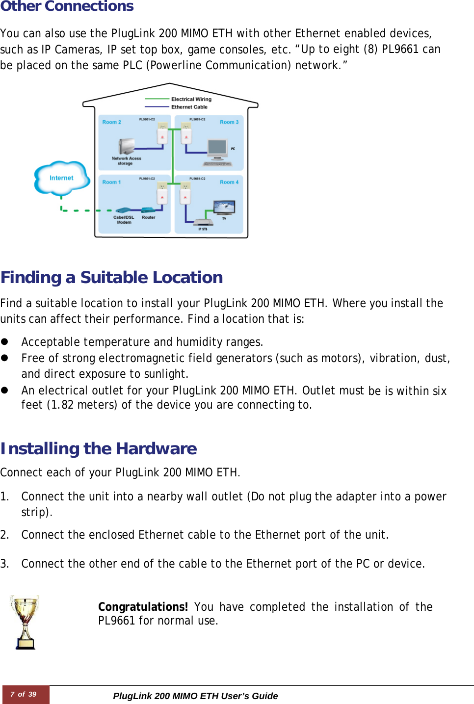 7 of 39 PlugLink 200 MIMO ETH User’s Guide        Other Connections You can also use the PlugLink 200 MIMO ETH with other Ethernet enabled devices, such as IP Cameras, IP set top box, game consoles, etc.“Up to eight (8) PL9661 can be placed on the same PLC (Powerline Communication) network.”   Finding a Suitable Location  Find a suitable location to install your PlugLink 200 MIMO ETH. Where you install the units can affect their performance. Find a location that is:  z Acceptable temperature and humidity ranges. z Free of strong electromagnetic field generators (such as motors), vibration, dust, and direct exposure to sunlight. z An electrical outlet for your PlugLink 200 MIMO ETH. Outlet must be is within six feet (1.82 meters) of the device you are connecting to.   Installing the Hardware  Connect each of your PlugLink 200 MIMO ETH.  1. Connect the unit into a nearby wall outlet (Do not plug the adapter into a power strip).  2. Connect the enclosed Ethernet cable to the Ethernet port of the unit.   3. Connect the other end of the cable to the Ethernet port of the PC or device.   Congratulations! You have completed the installation of the PL9661 for normal use. 