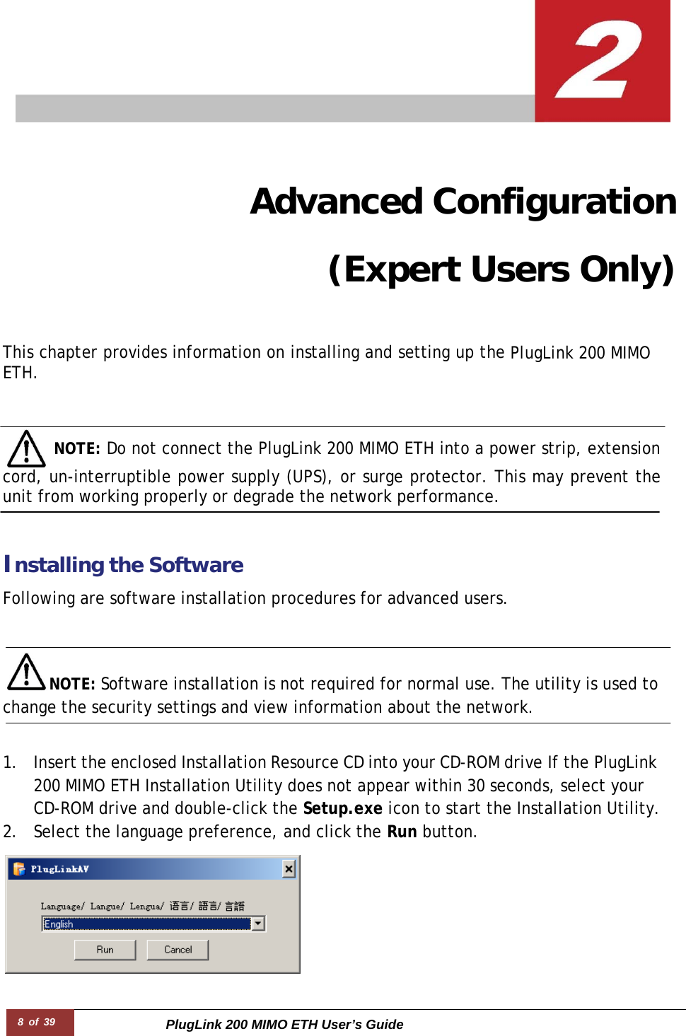 8 of 39 PlugLink 200 MIMO ETH User’s Guide            Advanced Configuration (Expert Users Only)   This chapter provides information on installing and setting up the PlugLink 200 MIMO ETH.      NOTE: Do not connect the PlugLink 200 MIMO ETH into a power strip, extension cord, un-interruptible power supply (UPS), or surge protector. This may prevent the unit from working properly or degrade the network performance.    Installing the Software  Following are software installation procedures for advanced users.    NOTE: Software installation is not required for normal use. The utility is used to change the security settings and view information about the network.   1. Insert the enclosed Installation Resource CD into your CD-ROM drive If the PlugLink 200 MIMO ETH Installation Utility does not appear within 30 seconds, select your CD-ROM drive and double-click the Setup.exe icon to start the Installation Utility. 2. Select the language preference, and click the Run button.  