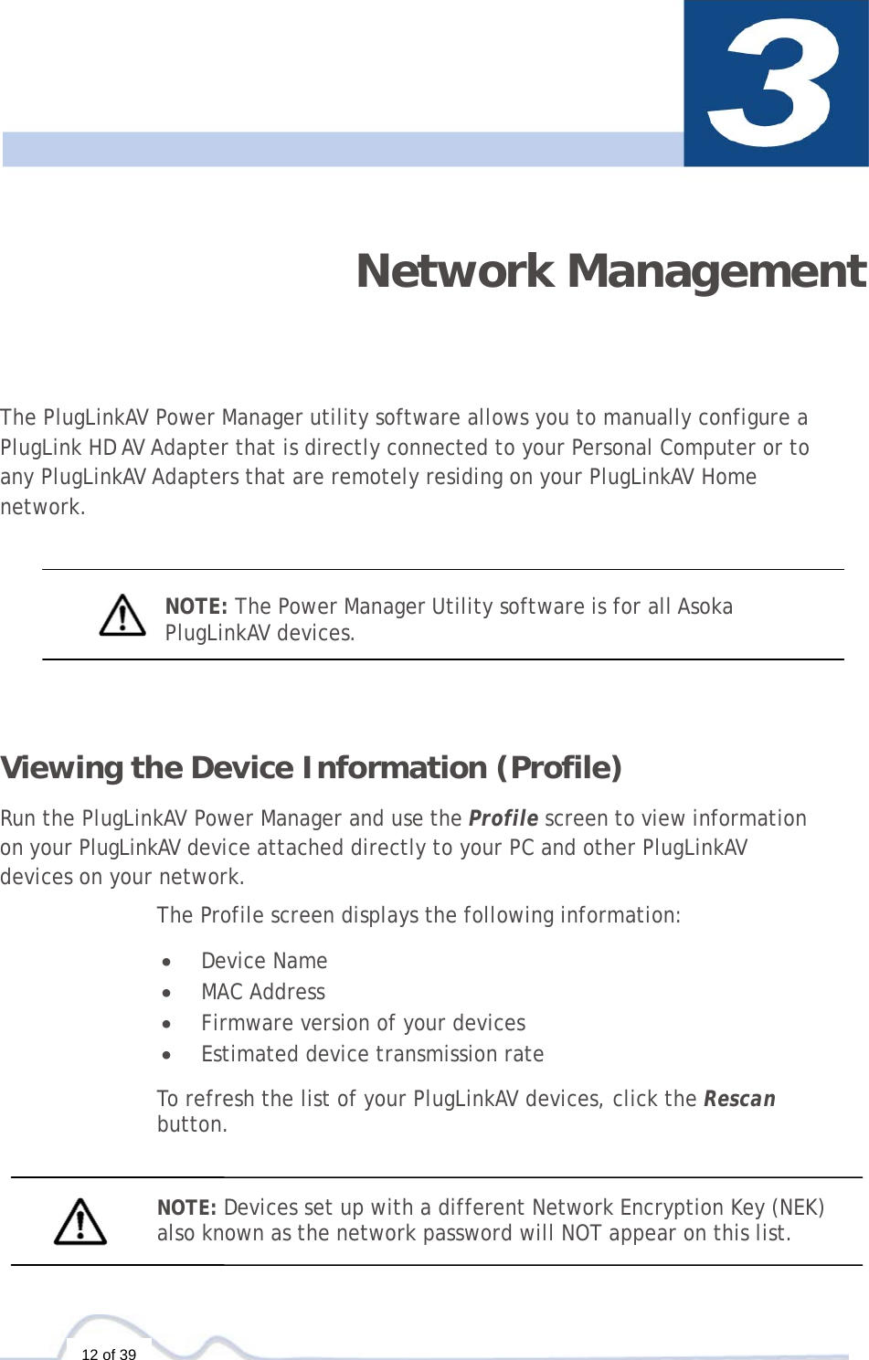  12 of 39  Network Management The PlugLinkAV Power Manager utility software allows you to manually configure a   PlugLink HD AV Adapter that is directly connected to your Personal Computer or to any PlugLinkAV Adapters that are remotely residing on your PlugLinkAV Home network.     NOTE: The Power Manager Utility software is for all Asoka  PlugLinkAV devices.     Viewing the Device Information (Profile)  Run the PlugLinkAV Power Manager and use the Profile screen to view information  on your PlugLinkAV device attached directly to your PC and other PlugLinkAV  devices on your network.  The Profile screen displays the following information:  •  Device Name •  MAC Address •  Firmware version of your devices •  Estimated device transmission rate  To refresh the list of your PlugLinkAV devices, click the Rescan  button.    NOTE: Devices set up with a different Network Encryption Key (NEK) also known as the network password will NOT appear on this list.  