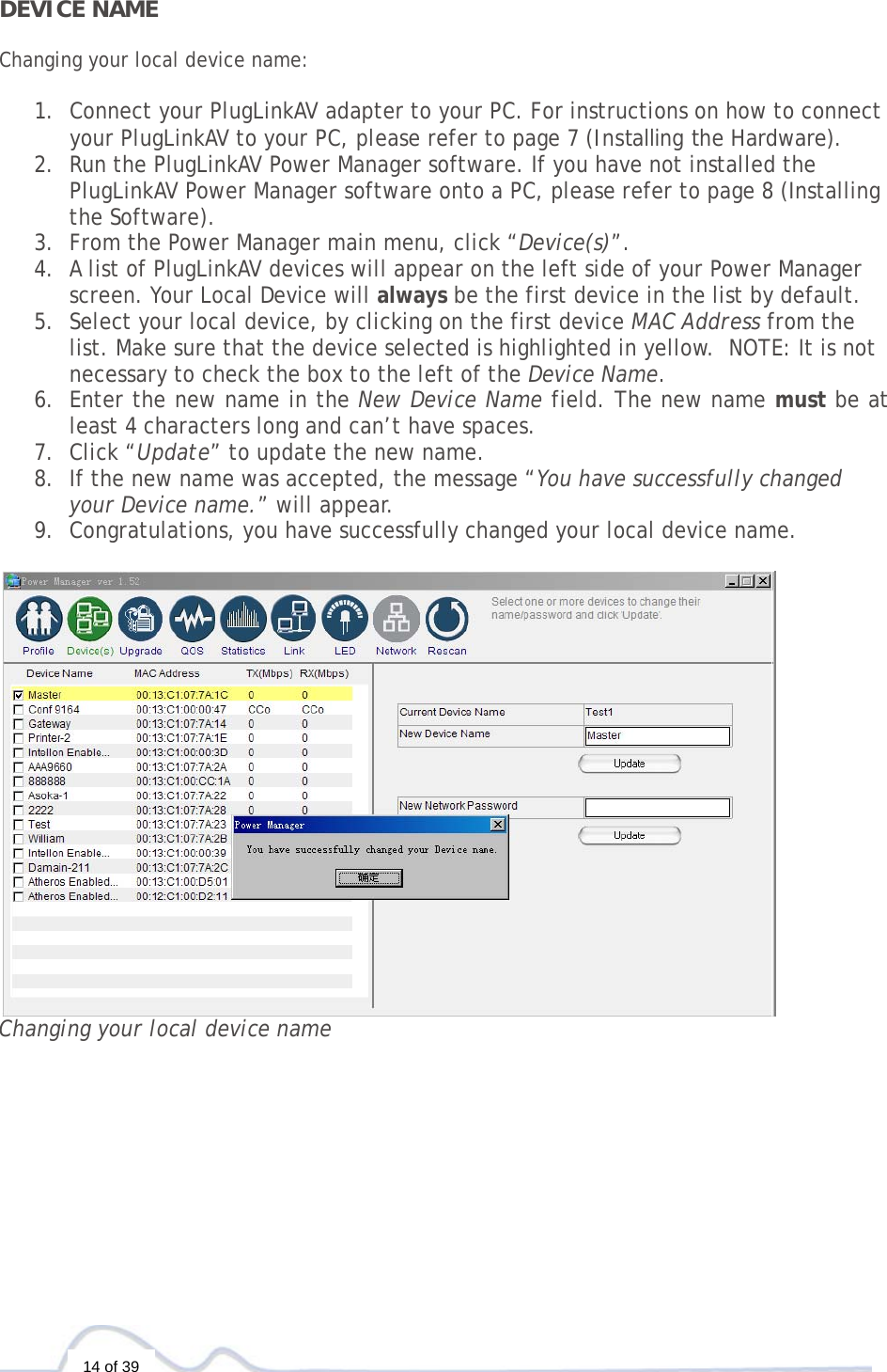  14 of 39    DEVICE NAME  Changing your local device name:   1. Connect your PlugLinkAV adapter to your PC. For instructions on how to connect your PlugLinkAV to your PC, please refer to page 7 (Installing the Hardware).  2. Run the PlugLinkAV Power Manager software. If you have not installed the PlugLinkAV Power Manager software onto a PC, please refer to page 8 (Installing the Software).  3. From the Power Manager main menu, click “Device(s)”. 4. A list of PlugLinkAV devices will appear on the left side of your Power Manager screen. Your Local Device will always be the first device in the list by default. 5. Select your local device, by clicking on the first device MAC Address from the list. Make sure that the device selected is highlighted in yellow.  NOTE: It is not necessary to check the box to the left of the Device Name. 6. Enter the new name in the New Device Name field. The new name must be at least 4 characters long and can’t have spaces.   7. Click “Update” to update the new name. 8. If the new name was accepted, the message “You have successfully changed your Device name.” will appear. 9. Congratulations, you have successfully changed your local device name.   Changing your local device name                     