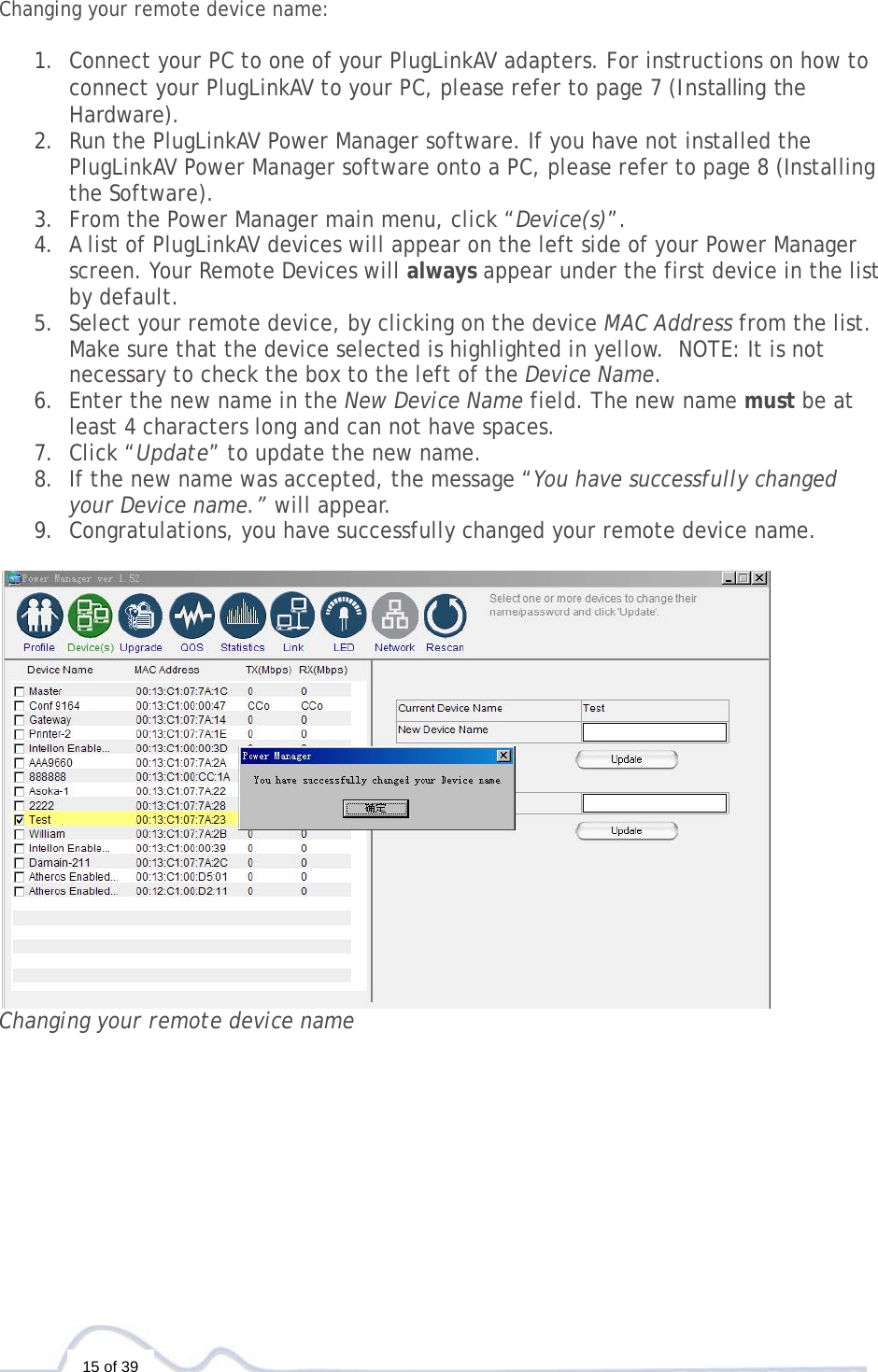  15 of 39  Changing your remote device name:   1. Connect your PC to one of your PlugLinkAV adapters. For instructions on how to connect your PlugLinkAV to your PC, please refer to page 7 (Installing the Hardware).  2. Run the PlugLinkAV Power Manager software. If you have not installed the PlugLinkAV Power Manager software onto a PC, please refer to page 8 (Installing the Software).  3. From the Power Manager main menu, click “Device(s)”. 4. A list of PlugLinkAV devices will appear on the left side of your Power Manager screen. Your Remote Devices will always appear under the first device in the list by default. 5. Select your remote device, by clicking on the device MAC Address from the list. Make sure that the device selected is highlighted in yellow.  NOTE: It is not necessary to check the box to the left of the Device Name. 6. Enter the new name in the New Device Name field. The new name must be at least 4 characters long and can not have spaces. 7. Click “Update” to update the new name. 8. If the new name was accepted, the message “You have successfully changed your Device name.” will appear. 9. Congratulations, you have successfully changed your remote device name.   Changing your remote device name   