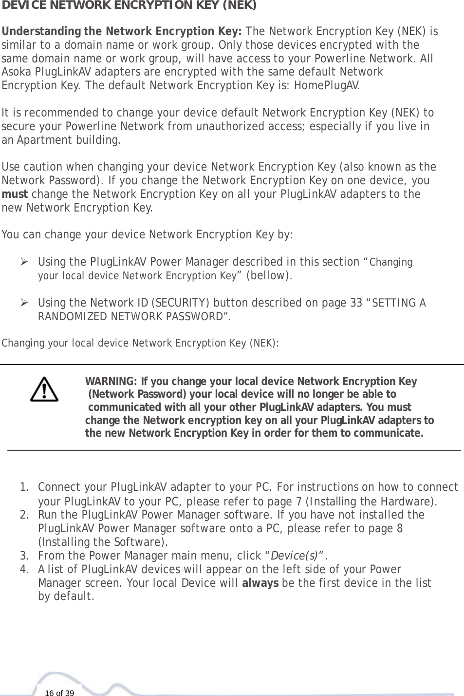  16 of 39  DEVICE NETWORK ENCRYPTION KEY (NEK)  Understanding the Network Encryption Key: The Network Encryption Key (NEK) is  similar to a domain name or work group. Only those devices encrypted with the  same domain name or work group, will have access to your Powerline Network. All  Asoka PlugLinkAV adapters are encrypted with the same default Network  Encryption Key. The default Network Encryption Key is: HomePlugAV.   It is recommended to change your device default Network Encryption Key (NEK) to  secure your Powerline Network from unauthorized access; especially if you live in  an Apartment building.   Use caution when changing your device Network Encryption Key (also known as the Network Password). If you change the Network Encryption Key on one device, you  must change the Network Encryption Key on all your PlugLinkAV adapters to the  new Network Encryption Key.    You can change your device Network Encryption Key by:   ¾ Using the PlugLinkAV Power Manager described in this section “Changing  your local device Network Encryption Key” (bellow).  ¾ Using the Network ID (SECURITY) button described on page 33 “SETTING A RANDOMIZED NETWORK PASSWORD”.  Changing your local device Network Encryption Key (NEK):   WARNING: If you change your local device Network Encryption Key  (Network Password) your local device will no longer be able to  communicated with all your other PlugLinkAV adapters. You must  change the Network encryption key on all your PlugLinkAV adapters to  the new Network Encryption Key in order for them to communicate.     1. Connect your PlugLinkAV adapter to your PC. For instructions on how to connect your PlugLinkAV to your PC, please refer to page 7 (Installing the Hardware).  2. Run the PlugLinkAV Power Manager software. If you have not installed the PlugLinkAV Power Manager software onto a PC, please refer to page 8  (Installing the Software).  3. From the Power Manager main menu, click “Device(s)”. 4. A list of PlugLinkAV devices will appear on the left side of your Power  Manager screen. Your local Device will always be the first device in the list  by default.  