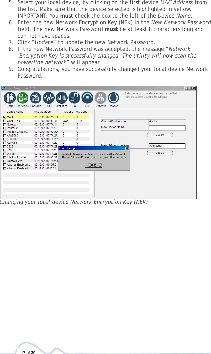  17 of 39 5. Select your local device, by clicking on the first device MAC Address from  the list. Make sure that the device selected is highlighted in yellow.   IMPORTANT: You must check the box to the left of the Device Name. 6. Enter the new Network Encryption Key (NEK) in the New Network Password  field. The new Network Password must be at least 8 characters long and  can not have spaces.  7. Click “Update” to update the new Network Password. 8. If the new Network Password was accepted, the message “Network  Encryption Key is successfully changed. The utility will now scan the  powerline network” will appear.  9. Congratulations, you have successfully changed your local device Network  Password.   Changing your local device Network Encryption Key (NEK)                