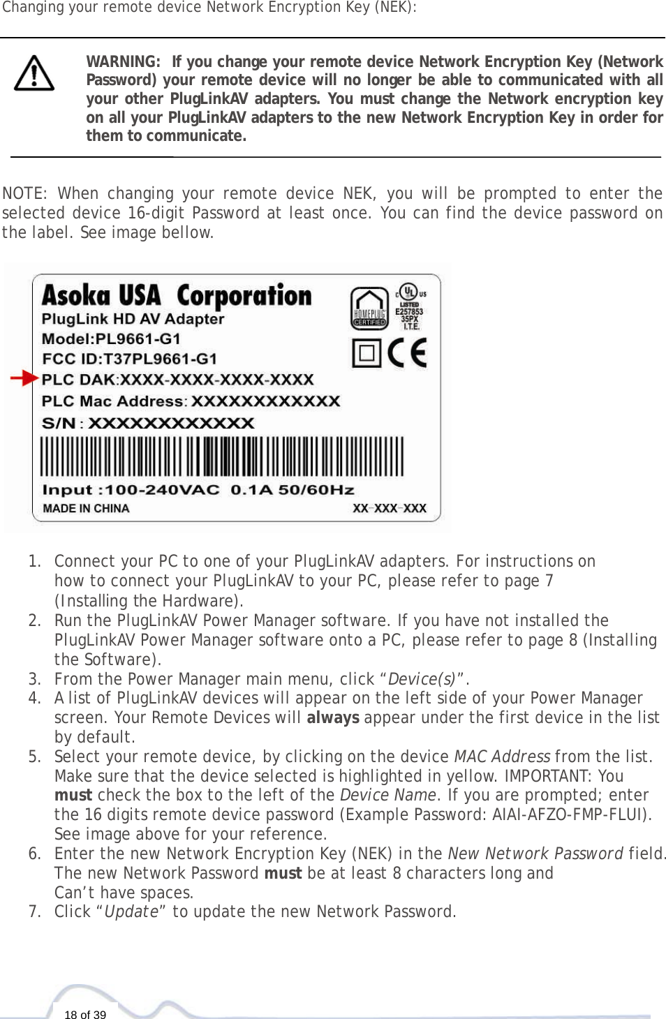  18 of 39  Changing your remote device Network Encryption Key (NEK):   WARNING:  If you change your remote device Network Encryption Key (Network Password) your remote device will no longer be able to communicated with all your other PlugLinkAV adapters. You must change the Network encryption key on all your PlugLinkAV adapters to the new Network Encryption Key in order for them to communicate.    NOTE: When changing your remote device NEK, you will be prompted to enter the selected device 16-digit Password at least once. You can find the device password on the label. See image bellow.     1. Connect your PC to one of your PlugLinkAV adapters. For instructions on  how to connect your PlugLinkAV to your PC, please refer to page 7  (Installing the Hardware).  2. Run the PlugLinkAV Power Manager software. If you have not installed the PlugLinkAV Power Manager software onto a PC, please refer to page 8 (Installing the Software).  3. From the Power Manager main menu, click “Device(s)”. 4. A list of PlugLinkAV devices will appear on the left side of your Power Manager screen. Your Remote Devices will always appear under the first device in the list by default. 5. Select your remote device, by clicking on the device MAC Address from the list. Make sure that the device selected is highlighted in yellow. IMPORTANT: You must check the box to the left of the Device Name. If you are prompted; enter the 16 digits remote device password (Example Password: AIAI-AFZO-FMP-FLUI). See image above for your reference.   6. Enter the new Network Encryption Key (NEK) in the New Network Password field. The new Network Password must be at least 8 characters long and  Can’t have spaces.  7. Click “Update” to update the new Network Password.    