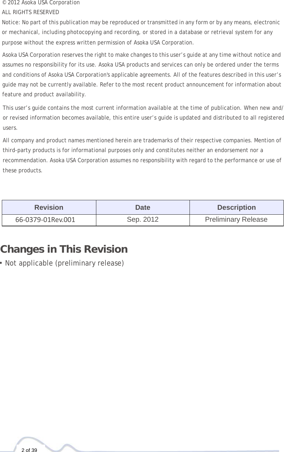  2 of 39 © 2012 Asoka USA Corporation  ALL RIGHTS RESERVED Notice: No part of this publication may be reproduced or transmitted in any form or by any means, electronic or mechanical, including photocopying and recording, or stored in a database or retrieval system for any purpose without the express written permission of Asoka USA Corporation.  Asoka USA Corporation reserves the right to make changes to this user’s guide at any time without notice and assumes no responsibility for its use. Asoka USA products and services can only be ordered under the terms and conditions of Asoka USA Corporation&apos;s applicable agreements. All of the features described in this user’s guide may not be currently available. Refer to the most recent product announcement for information about feature and product availability.  This user’s guide contains the most current information available at the time of publication. When new and/ or revised information becomes available, this entire user’s guide is updated and distributed to all registered users. All company and product names mentioned herein are trademarks of their respective companies. Mention of third-party products is for informational purposes only and constitutes neither an endorsement nor a recommendation. Asoka USA Corporation assumes no responsibility with regard to the performance or use of these products.     Revision Date Description 66‐0379‐01Rev.001Sep. 2012 Preliminary Release    Changes in This Revision  • Not applicable (preliminary release)      