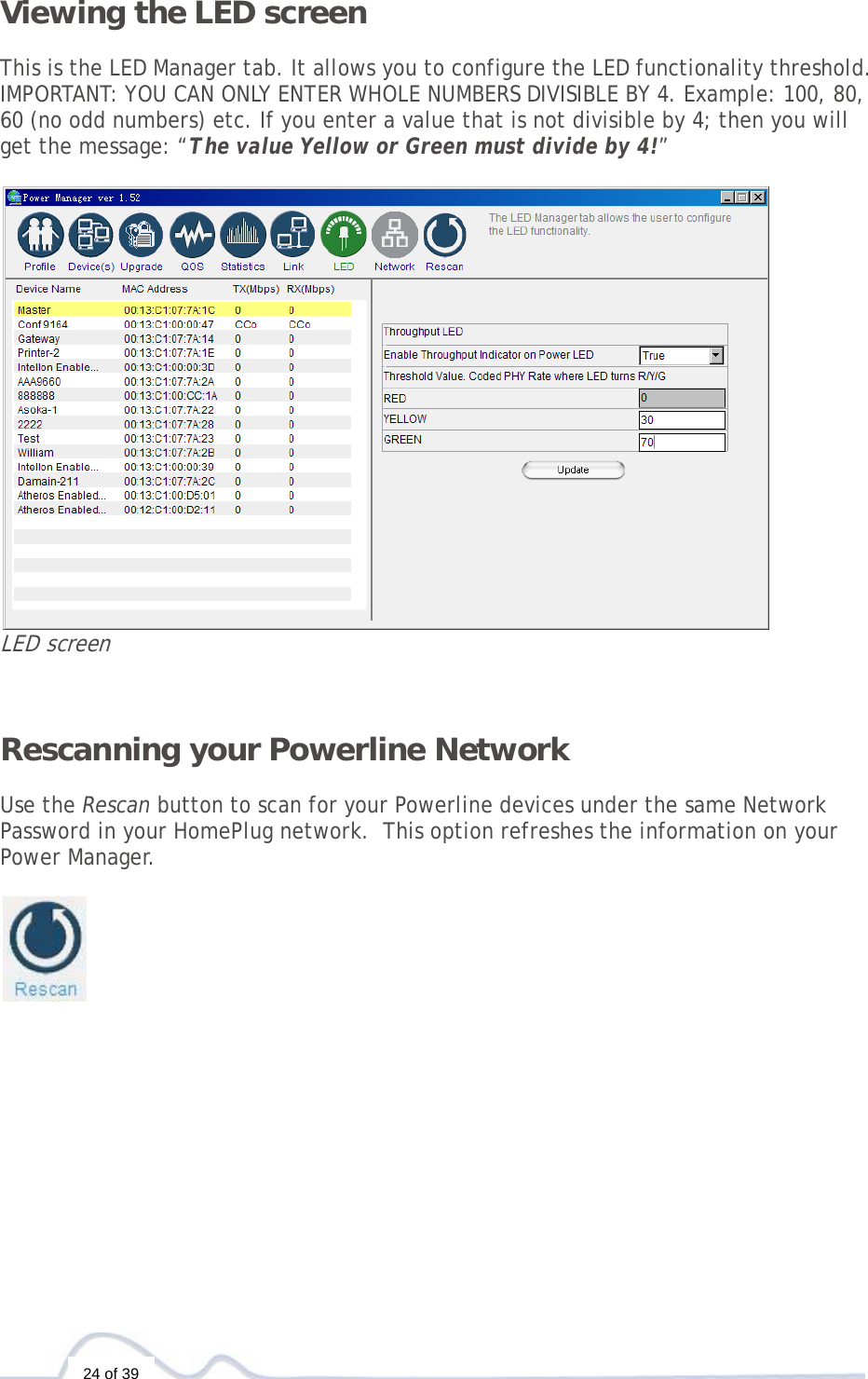  24 of 39 Viewing the LED screen  This is the LED Manager tab. It allows you to configure the LED functionality threshold. IMPORTANT: YOU CAN ONLY ENTER WHOLE NUMBERS DIVISIBLE BY 4. Example: 100, 80, 60 (no odd numbers) etc. If you enter a value that is not divisible by 4; then you will get the message: “The value Yellow or Green must divide by 4!”   LED screen   Rescanning your Powerline Network   Use the Rescan button to scan for your Powerline devices under the same Network Password in your HomePlug network.  This option refreshes the information on your Power Manager.               