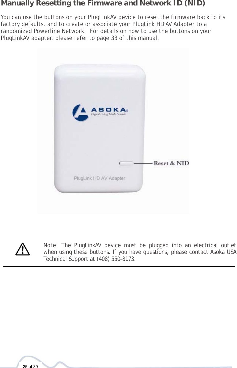  25 of 39 Manually Resetting the Firmware and Network ID (NID)  You can use the buttons on your PlugLinkAV device to reset the firmware back to its factory defaults, and to create or associate your PlugLink HD AV Adapter to a randomized Powerline Network.  For details on how to use the buttons on your PlugLinkAV adapter, please refer to page 33 of this manual.        Note: The PlugLinkAV device must be plugged into an electrical outlet when using these buttons. If you have questions, please contact Asoka USA Technical Support at (408) 550-8173.    