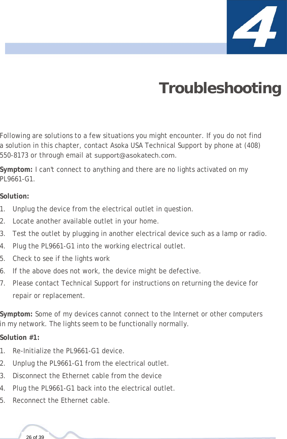  26 of 39  Troubleshooting Following are solutions to a few situations you might encounter. If you do not find a solution in this chapter, contact Asoka USA Technical Support by phone at (408) 550-8173 or through email at support@asokatech.com.  Symptom: I can&apos;t connect to anything and there are no lights activated on my PL9661-G1.  Solution:  1. Unplug the device from the electrical outlet in question. 2. Locate another available outlet in your home. 3. Test the outlet by plugging in another electrical device such as a lamp or radio. 4. Plug the PL9661-G1 into the working electrical outlet. 5. Check to see if the lights work 6. If the above does not work, the device might be defective. 7. Please contact Technical Support for instructions on returning the device for repair or replacement.  Symptom: Some of my devices cannot connect to the Internet or other computers in my network. The lights seem to be functionally normally.  Solution #1:  1. Re-Initialize the PL9661-G1 device. 2. Unplug the PL9661-G1 from the electrical outlet. 3. Disconnect the Ethernet cable from the device 4. Plug the PL9661-G1 back into the electrical outlet. 5. Reconnect the Ethernet cable. 