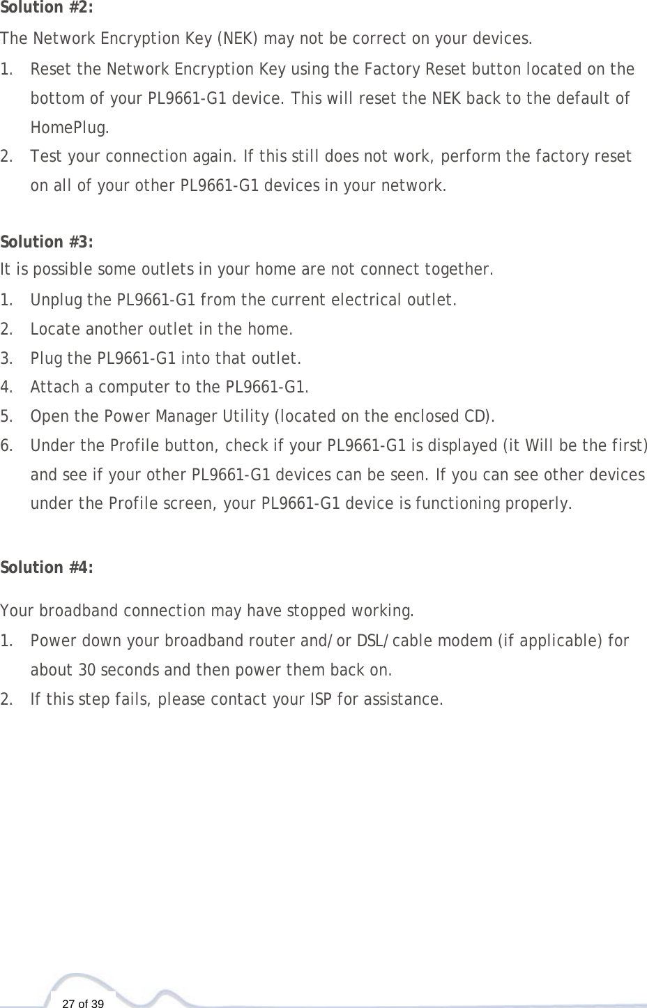  27 of 39  Solution #2:  The Network Encryption Key (NEK) may not be correct on your devices.  1. Reset the Network Encryption Key using the Factory Reset button located on the bottom of your PL9661-G1 device. This will reset the NEK back to the default of HomePlug. 2. Test your connection again. If this still does not work, perform the factory reset on all of your other PL9661-G1 devices in your network.   Solution #3:  It is possible some outlets in your home are not connect together.  1. Unplug the PL9661-G1 from the current electrical outlet. 2. Locate another outlet in the home. 3. Plug the PL9661-G1 into that outlet. 4. Attach a computer to the PL9661-G1. 5. Open the Power Manager Utility (located on the enclosed CD). 6. Under the Profile button, check if your PL9661-G1 is displayed (it Will be the first) and see if your other PL9661-G1 devices can be seen. If you can see other devices under the Profile screen, your PL9661-G1 device is functioning properly.   Solution #4:  Your broadband connection may have stopped working.  1. Power down your broadband router and/or DSL/cable modem (if applicable) for about 30 seconds and then power them back on. 2. If this step fails, please contact your ISP for assistance. 