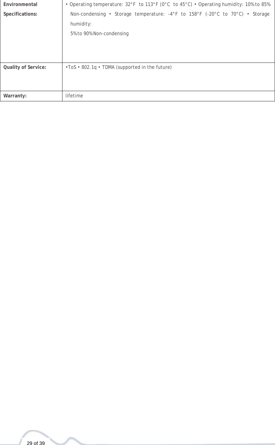   29 of 39   Environmental  Specifications: • Operating temperature: 32°F  to 113°F (0°C  to 45°C) • Operating humidity: 10% to 85% Non-condensing • Storage temperature: -4°F to 158°F (-20°C to 70°C) • Storage humidity: 5% to 90% Non-condensing Quality of Service: •ToS • 802.1q • TDMA (supported in the future)  Warranty: lifetime 