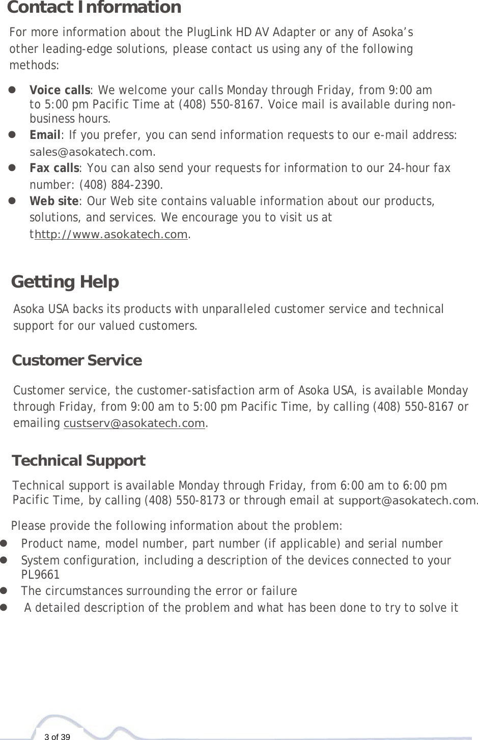  3 of 39  Contact Information  For more information about the PlugLink HD AV Adapter or any of Asoka’s other leading-edge solutions, please contact us using any of the following methods:  z  Voice calls: We welcome your calls Monday through Friday, from 9:00 am  to 5:00 pm Pacific Time at (408) 550-8167. Voice mail is available during non-business hours. z  Email: If you prefer, you can send information requests to our e-mail address: sales@asokatech.com. z  Fax calls: You can also send your requests for information to our 24-hour fax number: (408) 884-2390. z  Web site: Our Web site contains valuable information about our products, solutions, and services. We encourage you to visit us at thttp://www.asokatech.com.    Getting Help  Asoka USA backs its products with unparalleled customer service and technical support for our valued customers.  Customer Service  Customer service, the customer-satisfaction arm of Asoka USA, is available Monday through Friday, from 9:00 am to 5:00 pm Pacific Time, by calling (408) 550-8167 or emailing custserv@asokatech.com.   Technical Support  Technical support is available Monday through Friday, from 6:00 am to 6:00 pm  Pacific Time, by calling (408) 550-8173 or through email at support@asokatech.com.  Please provide the following information about the problem: z Product name, model number, part number (if applicable) and serial number z System configuration, including a description of the devices connected to your PL9661  z The circumstances surrounding the error or failure z  A detailed description of the problem and what has been done to try to solve it 