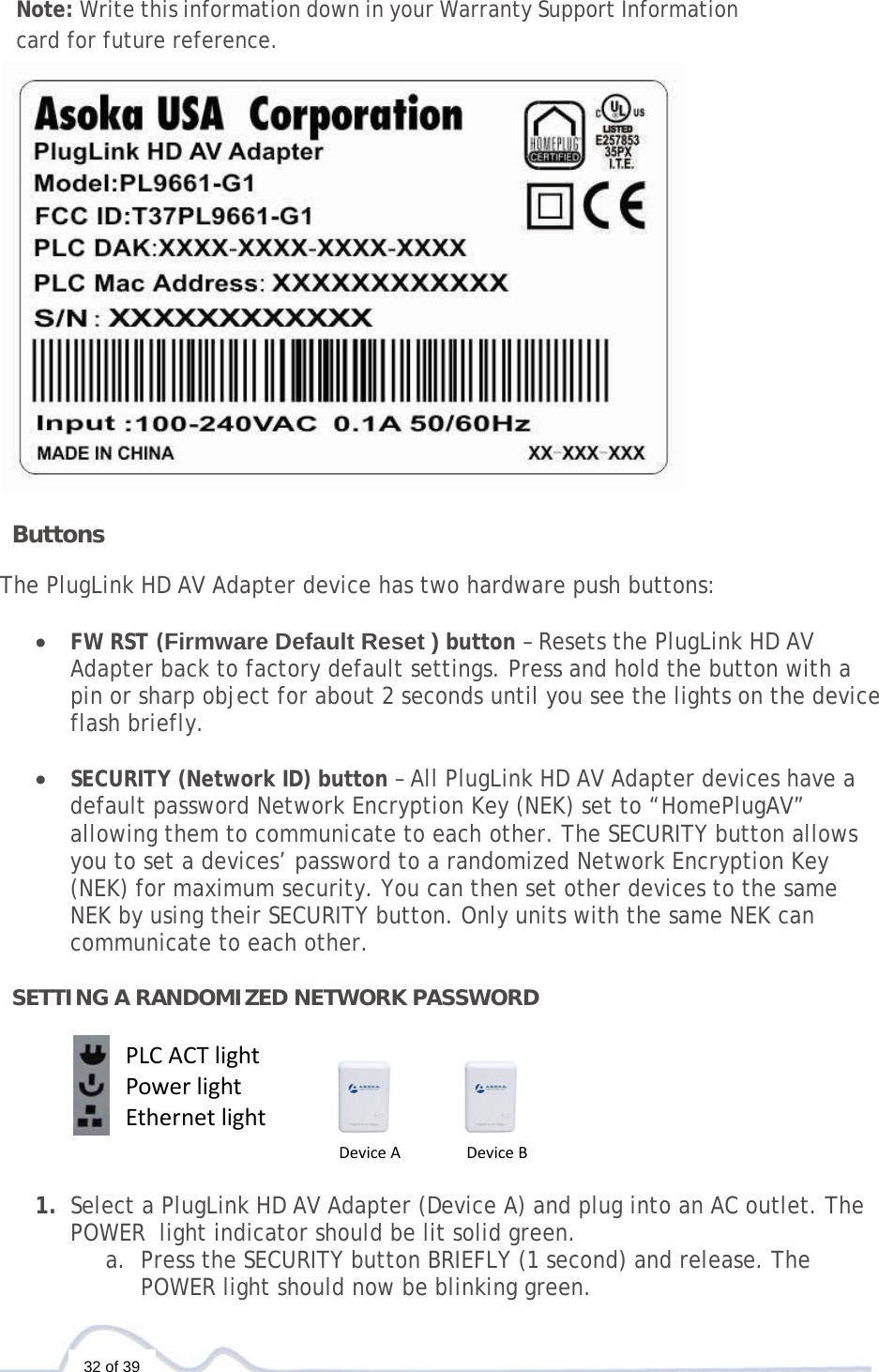   32 of 39  Note: Write this information down in your Warranty Support Information card for future reference.   ButtonsThe PlugLink HD AV Adapter device has two hardware push buttons:  • FW RST (Firmware Default Reset ) button – Resets the PlugLink HD AV Adapter back to factory default settings. Press and hold the button with a pin or sharp object for about 2 seconds until you see the lights on the device flash briefly.  • SECURITY (Network ID) button – All PlugLink HD AV Adapter devices have a default password Network Encryption Key (NEK) set to “HomePlugAV” allowing them to communicate to each other. The SECURITY button allows you to set a devices’ password to a randomized Network Encryption Key (NEK) for maximum security. You can then set other devices to the same NEK by using their SECURITY button. Only units with the same NEK can communicate to each other.  SETTING A RANDOMIZED NETWORK PASSWORD      1. Select a PlugLink HD AV Adapter (Device A) and plug into an AC outlet. The POWER  light indicator should be lit solid green. a. Press the SECURITY button BRIEFLY (1 second) and release. The POWER light should now be blinking green. PLCACTlightPowerlightEthernetlightDeviceADeviceB