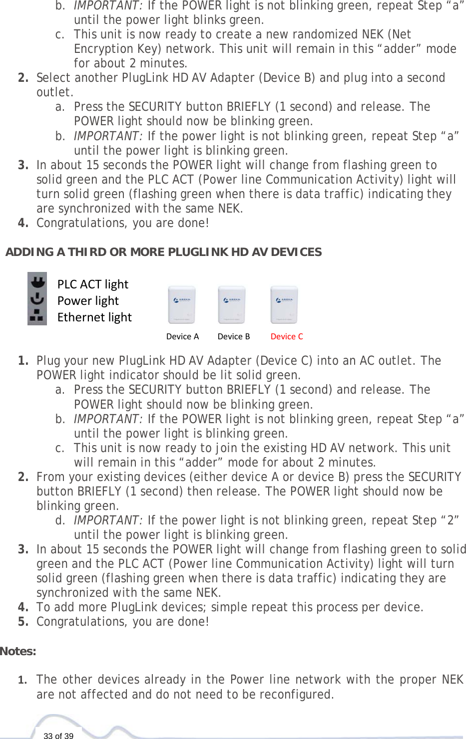   33 of 39 b. IMPORTANT: If the POWER light is not blinking green, repeat Step “a” until the power light blinks green.  c. This unit is now ready to create a new randomized NEK (Net Encryption Key) network. This unit will remain in this “adder” mode for about 2 minutes.  2. Select another PlugLink HD AV Adapter (Device B) and plug into a second outlet.  a. Press the SECURITY button BRIEFLY (1 second) and release. The POWER light should now be blinking green. b. IMPORTANT: If the power light is not blinking green, repeat Step “a” until the power light is blinking green. 3. In about 15 seconds the POWER light will change from flashing green to solid green and the PLC ACT (Power line Communication Activity) light will turn solid green (flashing green when there is data traffic) indicating they are synchronized with the same NEK. 4. Congratulations, you are done!   ADDING A THIRD OR MORE PLUGLINK HD AV DEVICES        1. Plug your new PlugLink HD AV Adapter (Device C) into an AC outlet. The POWER light indicator should be lit solid green. a. Press the SECURITY button BRIEFLY (1 second) and release. The POWER light should now be blinking green. b. IMPORTANT: If the POWER light is not blinking green, repeat Step “a” until the power light is blinking green.  c. This unit is now ready to join the existing HD AV network. This unit will remain in this “adder” mode for about 2 minutes.  2. From your existing devices (either device A or device B) press the SECURITY button BRIEFLY (1 second) then release. The POWER light should now be blinking green. d. IMPORTANT: If the power light is not blinking green, repeat Step “2” until the power light is blinking green. 3. In about 15 seconds the POWER light will change from flashing green to solid green and the PLC ACT (Power line Communication Activity) light will turn solid green (flashing green when there is data traffic) indicating they are synchronized with the same NEK. 4. To add more PlugLink devices; simple repeat this process per device.  5. Congratulations, you are done!   Notes:  1. The other devices already in the Power line network with the proper NEK are not affected and do not need to be reconfigured.DeviceADeviceBDeviceCPLCACTlightPowerlightEthernetlight